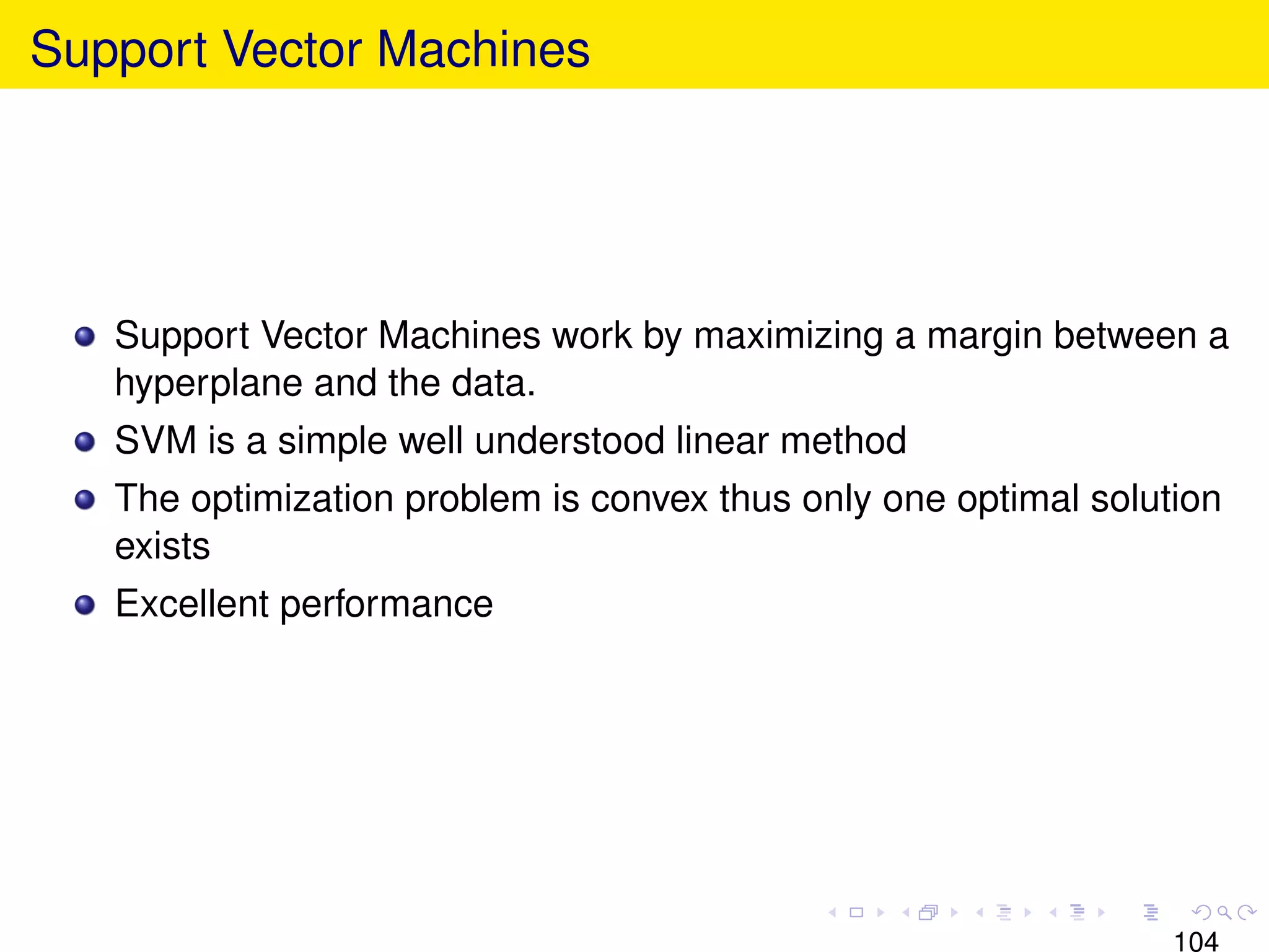Support Vector Machines




   Support Vector Machines work by maximizing a margin between a
   hyperplane and the data.
   SVM is a simple well understood linear method
   The optimization problem is convex thus only one optimal solution
   exists
   Excellent performance




                                                                 104
 