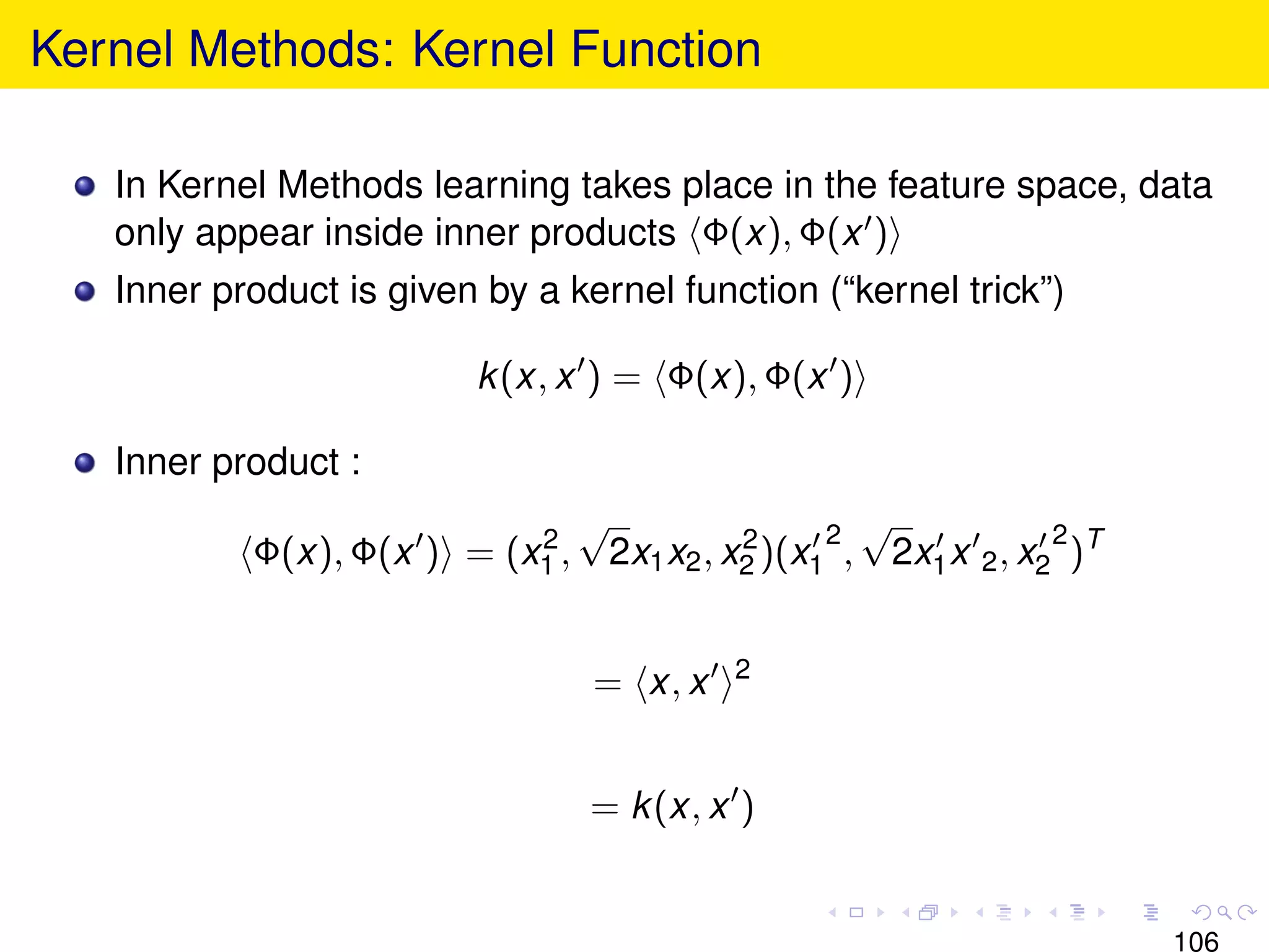 Kernel Methods: Kernel Function

   In Kernel Methods learning takes place in the feature space, data
   only appear inside inner products Φ(x), Φ(x )
   Inner product is given by a kernel function (“kernel trick”)

                         k (x, x ) = Φ(x), Φ(x )

   Inner product :
                           2
                                 √                   2
                                                       √            2
           Φ(x), Φ(x ) = (x1 ,       2x1 x2 , x2 )(x1 , 2x1 x 2 , x2 )T
                                               2



                                             2
                                 = x, x


                                 = k (x, x )


                                                                          106
 