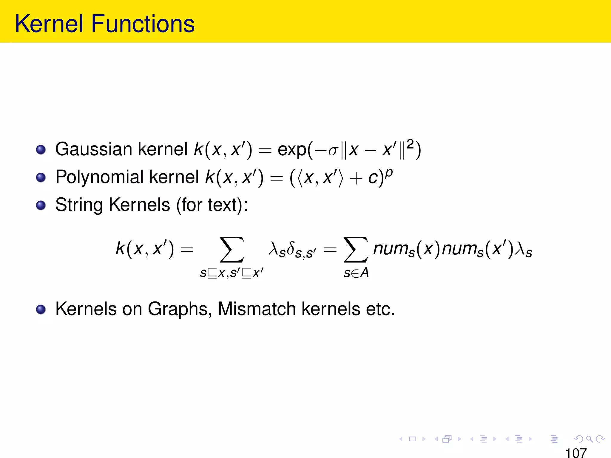Kernel Functions




   Gaussian kernel k (x, x ) = exp(−σ x − x                2)

   Polynomial kernel k (x, x ) = ( x, x + c)p
   String Kernels (for text):

           k (x, x ) =               λs δs,s =         nums (x)nums (x )λs
                         s x,s   x               s∈A

   Kernels on Graphs, Mismatch kernels etc.




                                                                             107
 