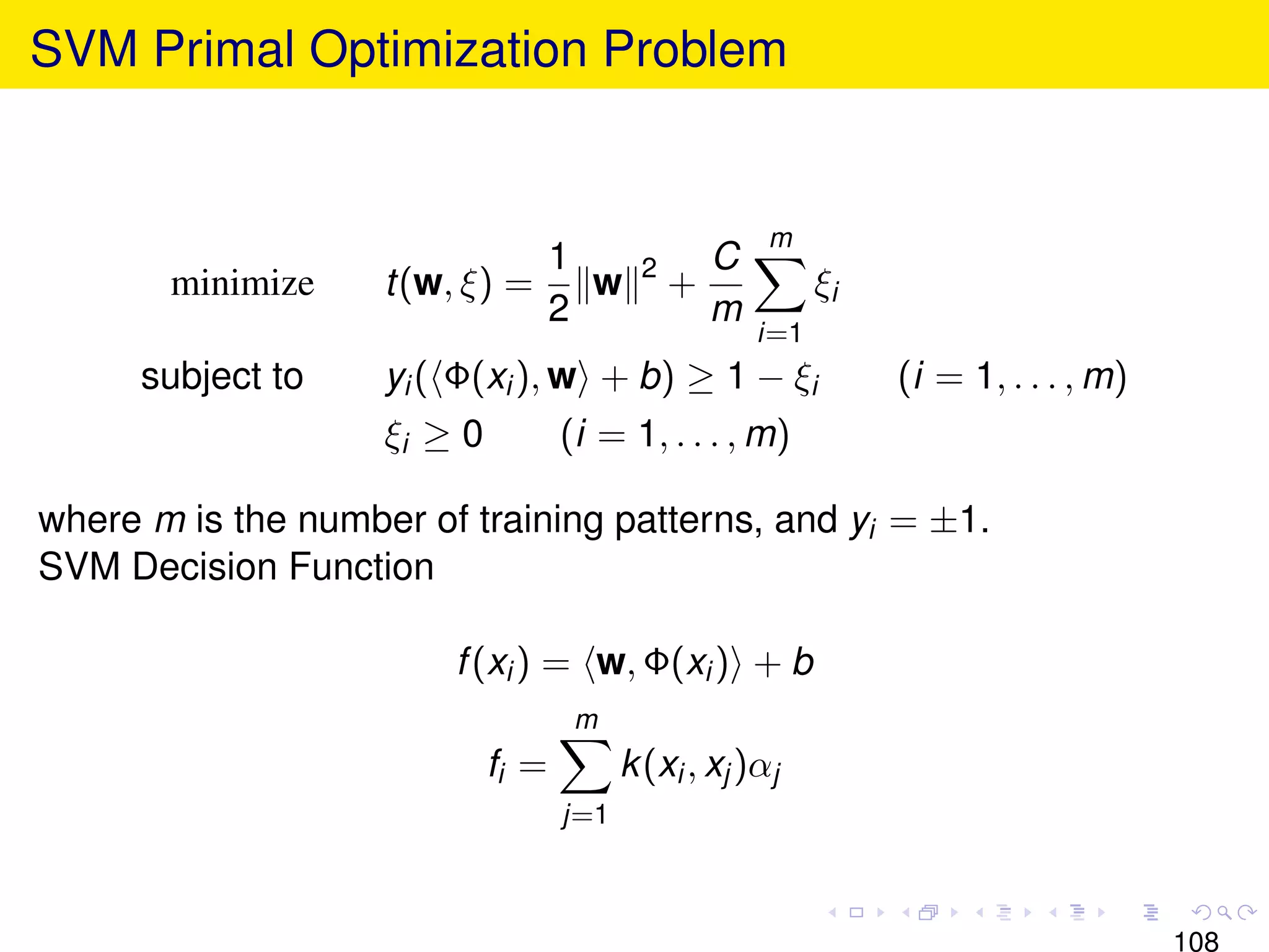 SVM Primal Optimization Problem


                                                       m
                              1            2     C
       minimize     t(w, ξ) =   w              +            ξi
                              2                  m
                                                      i=1
      subject to    yi ( Φ(xi ), w + b) ≥ 1 − ξi                 (i = 1, . . . , m)
                    ξi ≥ 0          (i = 1, . . . , m)

where m is the number of training patterns, and yi = ±1.
SVM Decision Function

                        f (xi ) = w, Φ(xi ) + b
                                     m
                             fi =         k (xi , xj )αj
                                    j=1



                                                                                      108
 