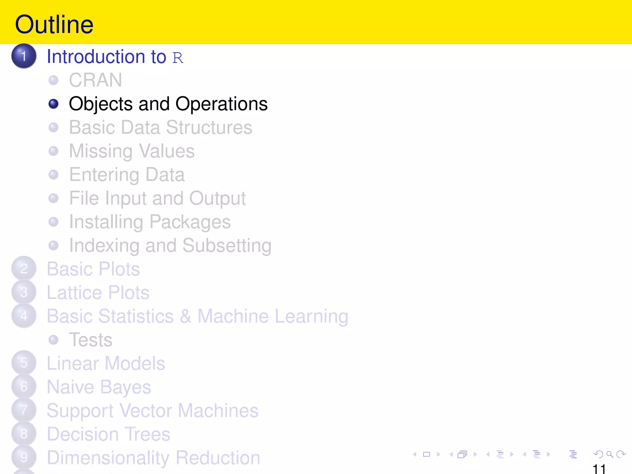 Outline
1   Introduction to R
       CRAN
       Objects and Operations
       Basic Data Structures
       Missing Values
       Entering Data
       File Input and Output
       Installing Packages
       Indexing and Subsetting
2   Basic Plots
3   Lattice Plots
4   Basic Statistics & Machine Learning
       Tests
5   Linear Models
6   Naive Bayes
7   Support Vector Machines
8   Decision Trees
9   Dimensionality Reduction
                                          11
 