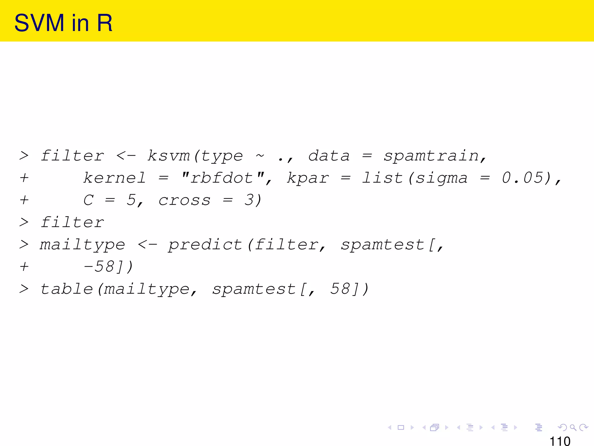 SVM in R




>   filter <- ksvm(type ~ ., data = spamtrain,
+       kernel = "rbfdot", kpar = list(sigma = 0.05),
+       C = 5, cross = 3)
>   filter
>   mailtype <- predict(filter, spamtest[,
+       -58])
>   table(mailtype, spamtest[, 58])




                                                   110
 
