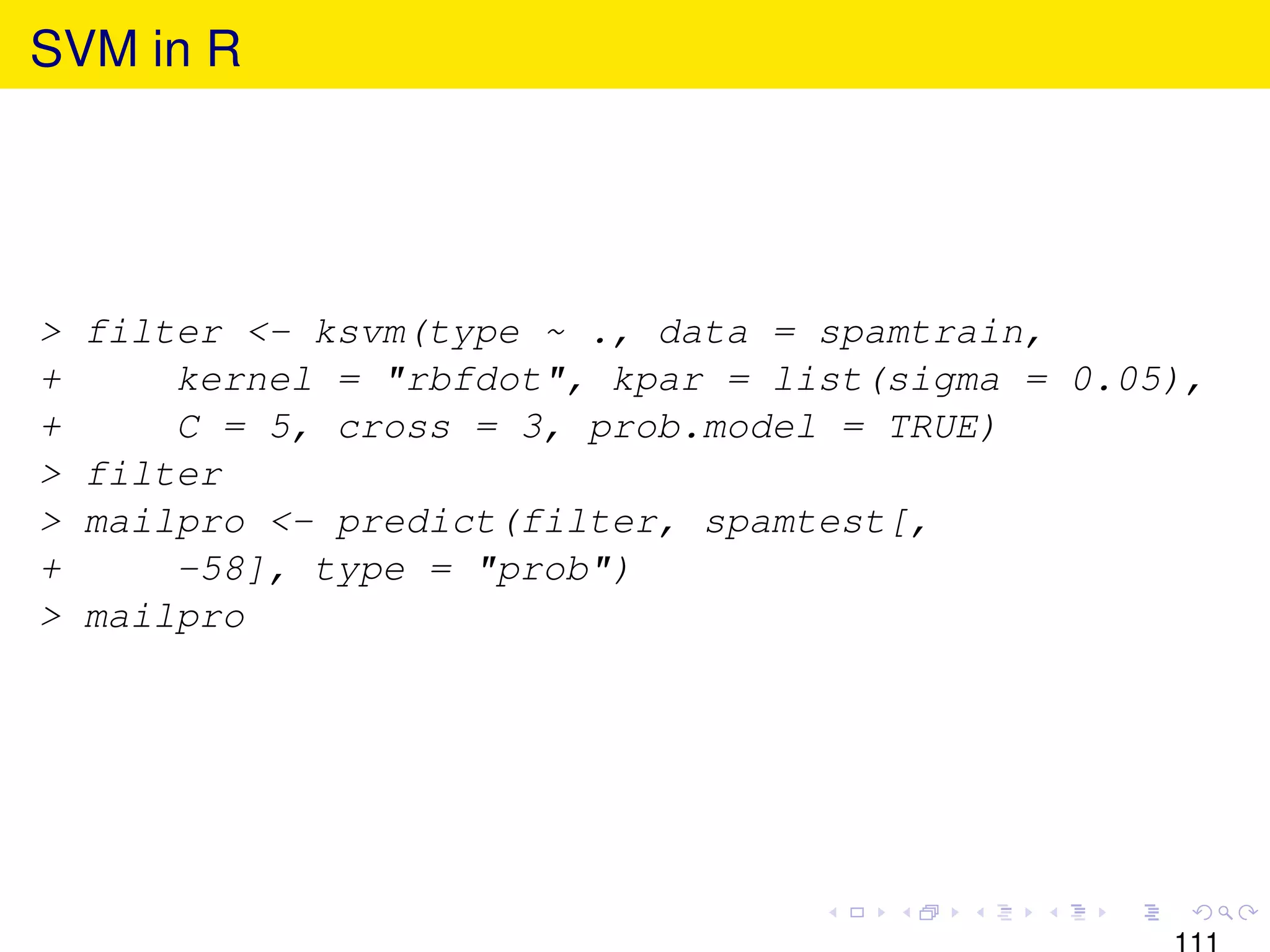 SVM in R




>   filter <- ksvm(type ~ ., data = spamtrain,
+       kernel = "rbfdot", kpar = list(sigma = 0.05),
+       C = 5, cross = 3, prob.model = TRUE)
>   filter
>   mailpro <- predict(filter, spamtest[,
+       -58], type = "prob")
>   mailpro
 