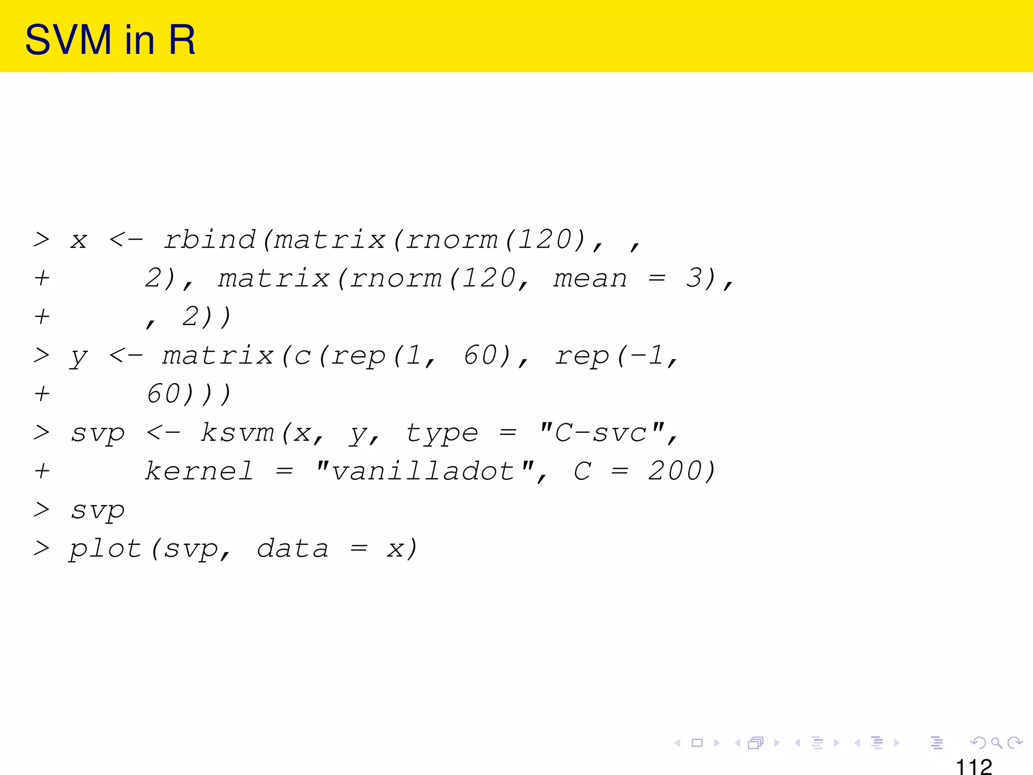 SVM in R



>   x <- rbind(matrix(rnorm(120), ,
+       2), matrix(rnorm(120, mean = 3),
+       , 2))
>   y <- matrix(c(rep(1, 60), rep(-1,
+       60)))
>   svp <- ksvm(x, y, type = "C-svc",
+       kernel = "vanilladot", C = 200)
>   svp
>   plot(svp, data = x)




                                           112
 