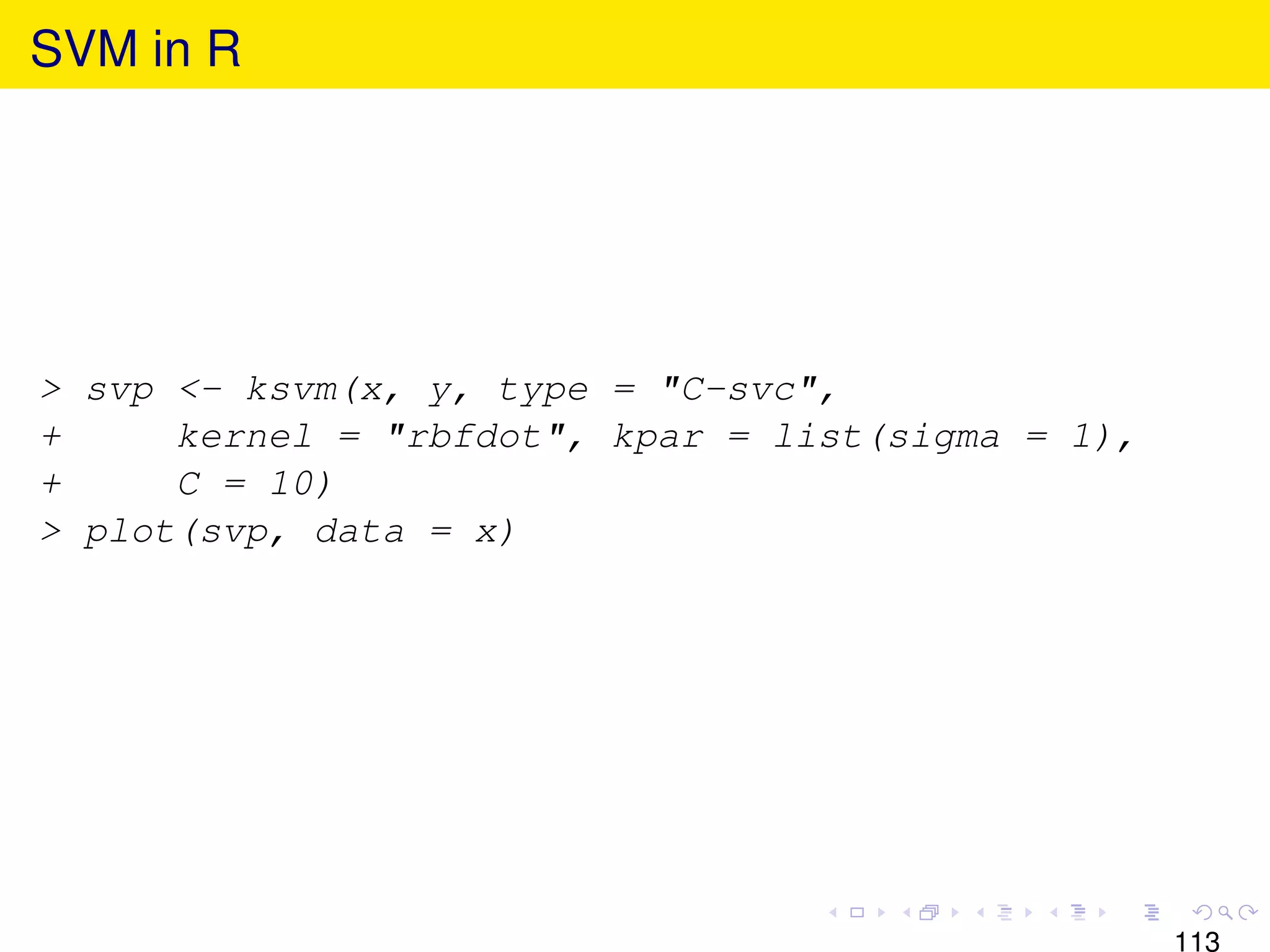 SVM in R




> svp <- ksvm(x, y, type = "C-svc",
+     kernel = "rbfdot", kpar = list(sigma = 1),
+     C = 10)
> plot(svp, data = x)




                                                   113
 