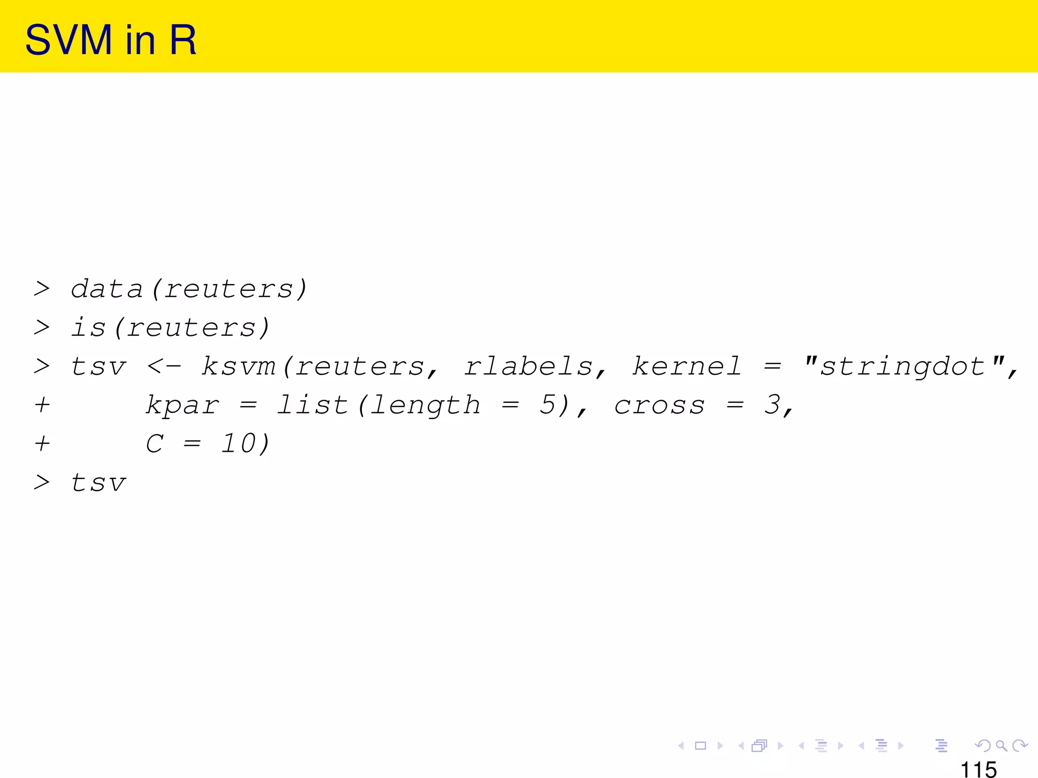 SVM in R




>   data(reuters)
>   is(reuters)
>   tsv <- ksvm(reuters, rlabels, kernel = "stringdot",
+       kpar = list(length = 5), cross = 3,
+       C = 10)
>   tsv




                                                   115
 