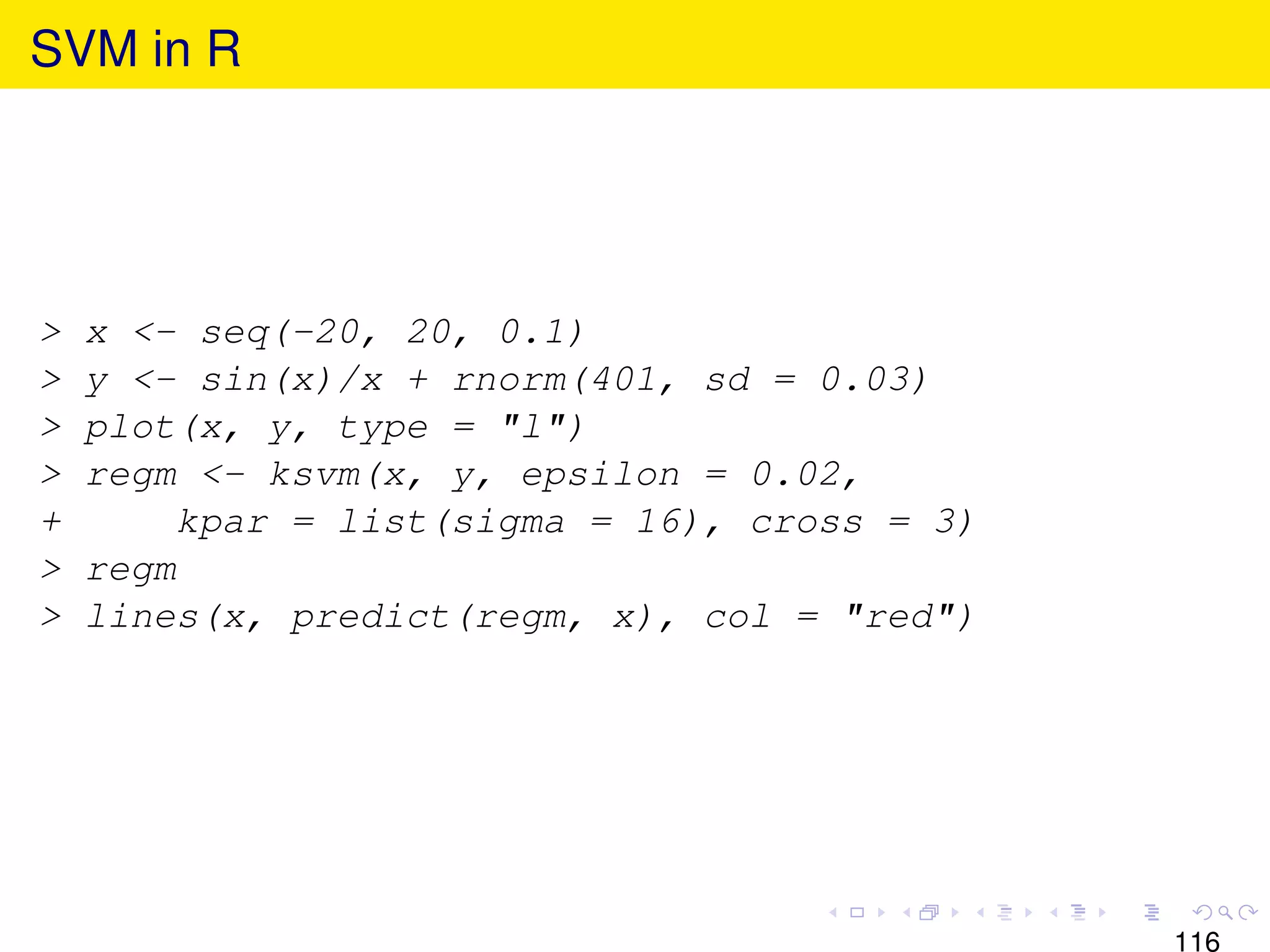 SVM in R




>   x <- seq(-20, 20, 0.1)
>   y <- sin(x)/x + rnorm(401, sd = 0.03)
>   plot(x, y, type = "l")
>   regm <- ksvm(x, y, epsilon = 0.02,
+        kpar = list(sigma = 16), cross = 3)
>   regm
>   lines(x, predict(regm, x), col = "red")




                                               116
 