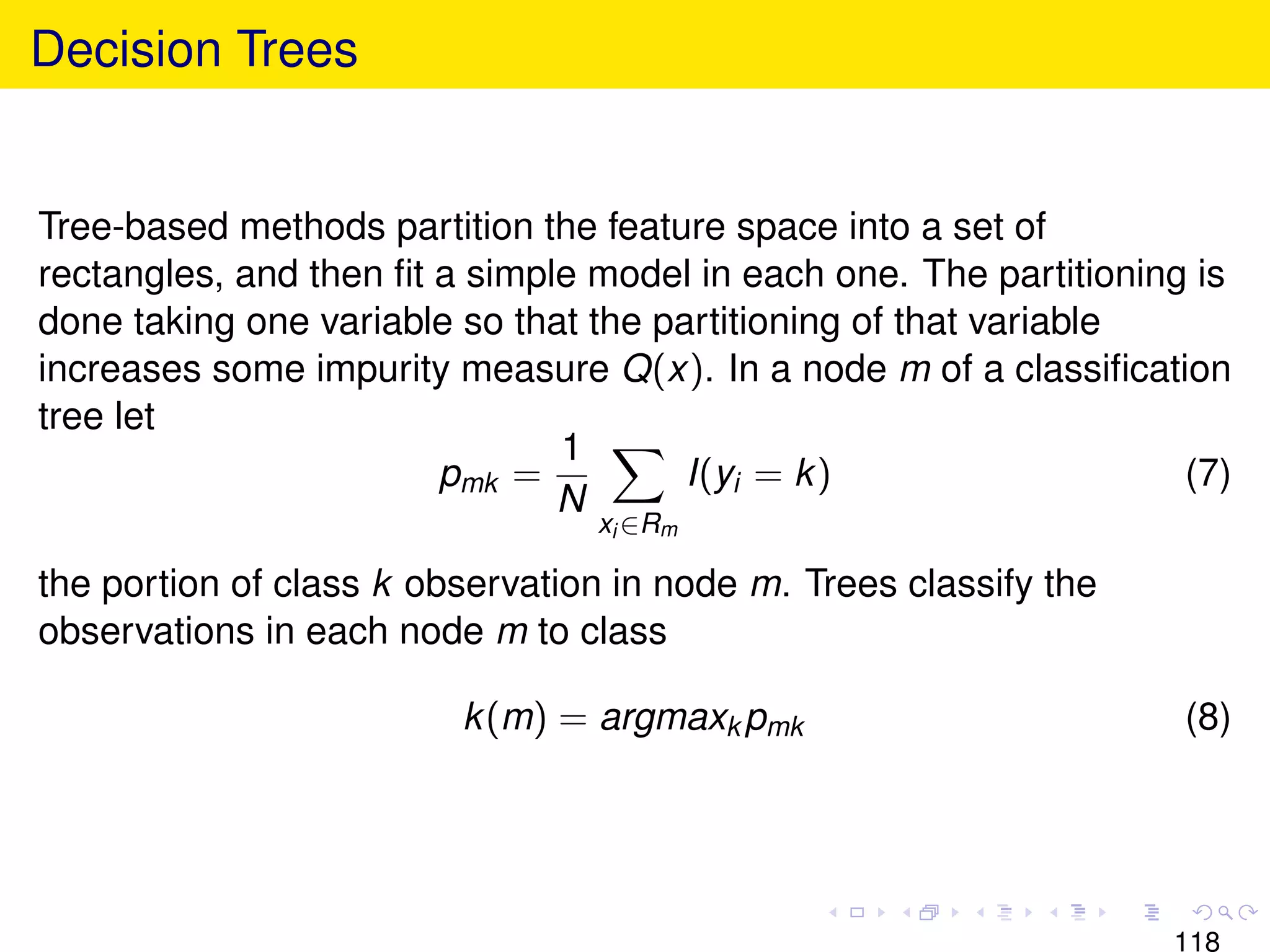 Decision Trees


Tree-based methods partition the feature space into a set of
rectangles, and then ﬁt a simple model in each one. The partitioning is
done taking one variable so that the partitioning of that variable
increases some impurity measure Q(x). In a node m of a classiﬁcation
tree let
                               1
                        pmk =          I(yi = k )                   (7)
                               N
                                 xi ∈Rm

the portion of class k observation in node m. Trees classify the
observations in each node m to class

                         k (m) = argmaxk pmk                        (8)




                                                                   118
 