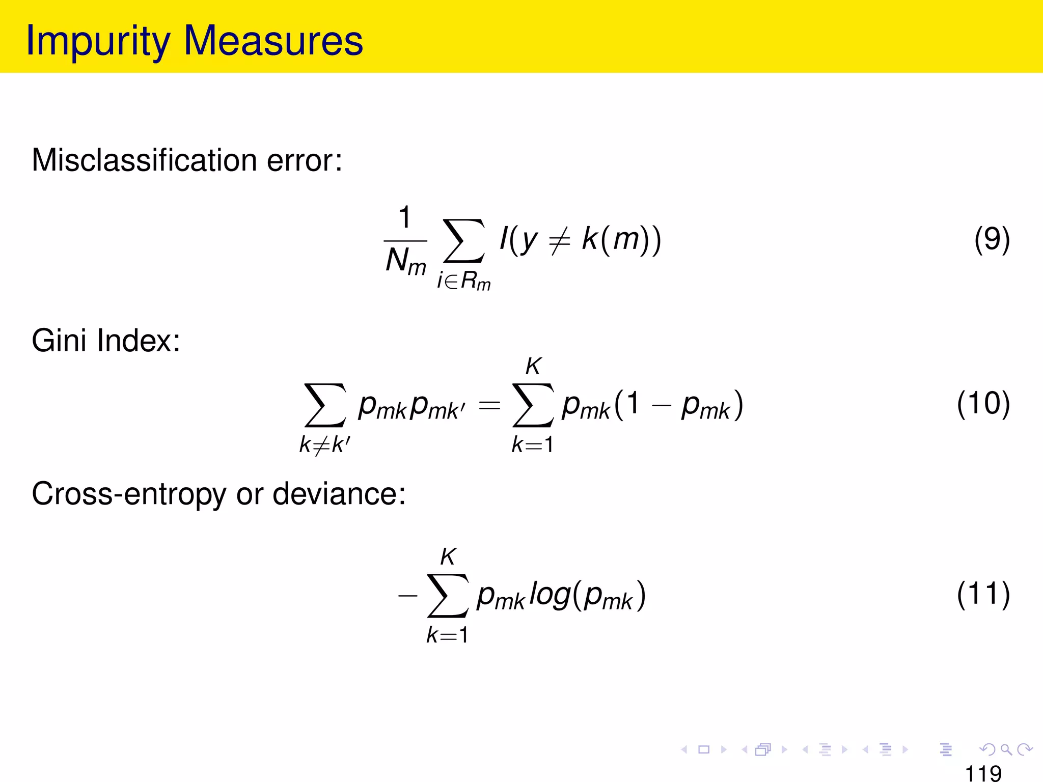 Impurity Measures

Misclassiﬁcation error:
                            1
                                        I(y = k (m))              (9)
                           Nm
                                i∈Rm

Gini Index:
                                          K
                          pmk pmk =             pmk (1 − pmk )   (10)
                   k =k                  k =1

Cross-entropy or deviance:
                                 K
                            −          pmk log(pmk )             (11)
                                k =1




                                                                 119
 