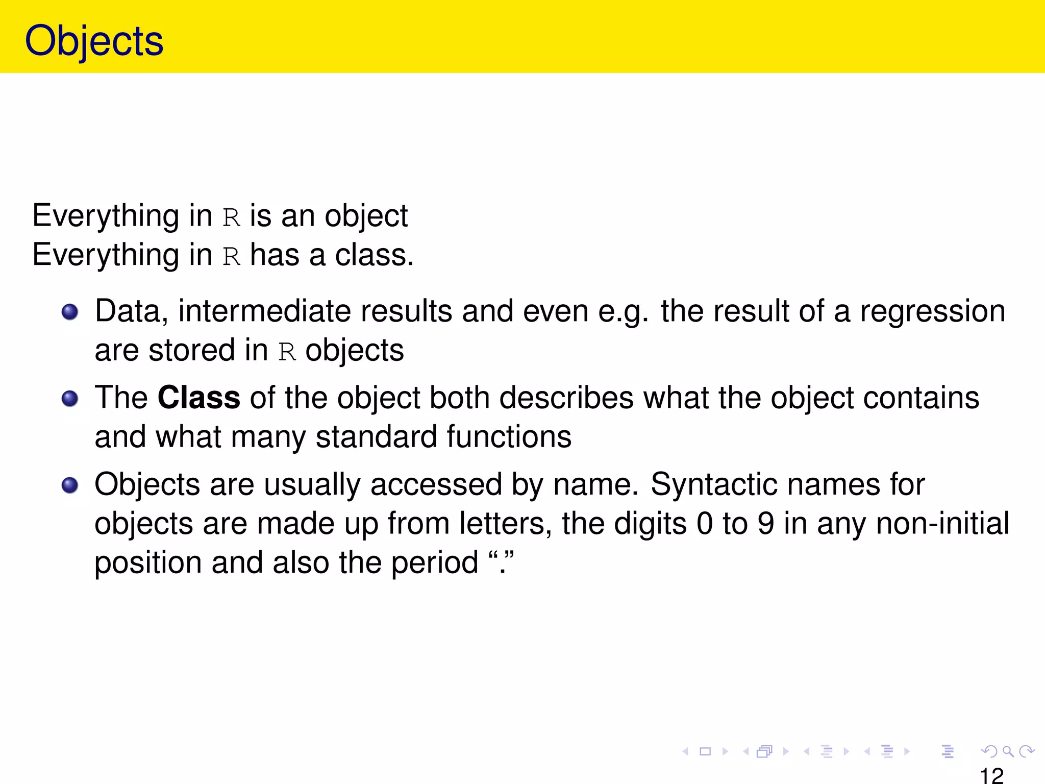 Objects



Everything in R is an object
Everything in R has a class.
    Data, intermediate results and even e.g. the result of a regression
    are stored in R objects
    The Class of the object both describes what the object contains
    and what many standard functions
    Objects are usually accessed by name. Syntactic names for
    objects are made up from letters, the digits 0 to 9 in any non-initial
    position and also the period “.”




                                                                       12
 