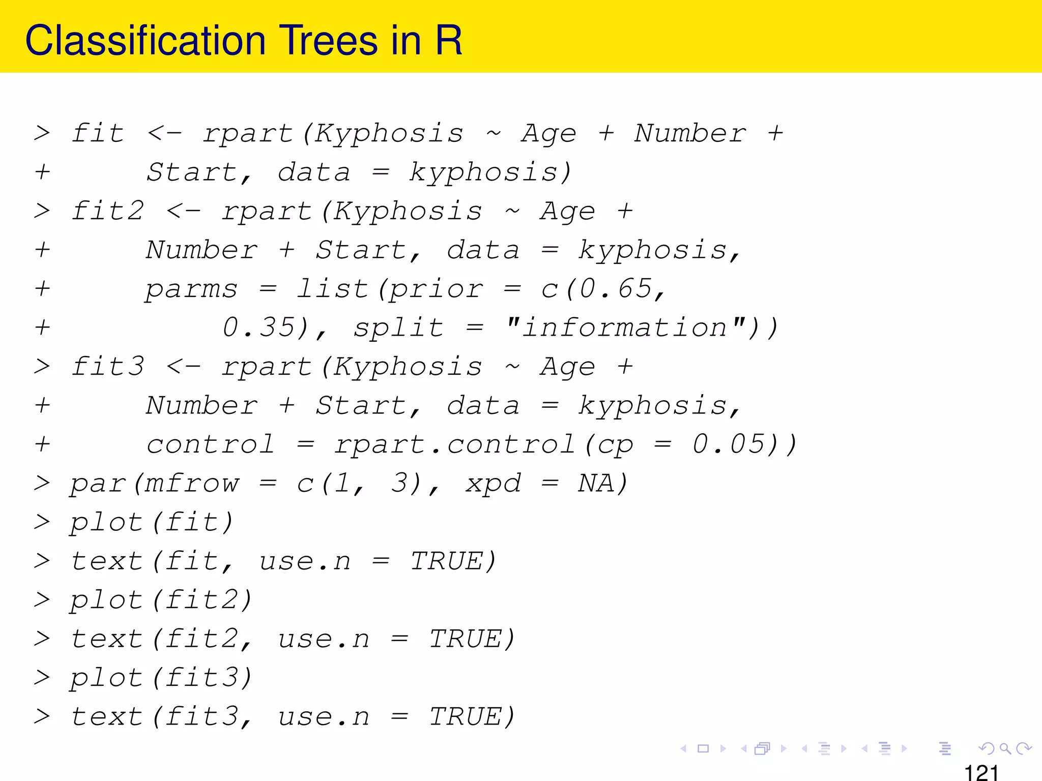 Classiﬁcation Trees in R

>   fit <- rpart(Kyphosis ~ Age + Number +
+       Start, data = kyphosis)
>   fit2 <- rpart(Kyphosis ~ Age +
+       Number + Start, data = kyphosis,
+       parms = list(prior = c(0.65,
+           0.35), split = "information"))
>   fit3 <- rpart(Kyphosis ~ Age +
+       Number + Start, data = kyphosis,
+       control = rpart.control(cp = 0.05))
>   par(mfrow = c(1, 3), xpd = NA)
>   plot(fit)
>   text(fit, use.n = TRUE)
>   plot(fit2)
>   text(fit2, use.n = TRUE)
>   plot(fit3)
>   text(fit3, use.n = TRUE)
 