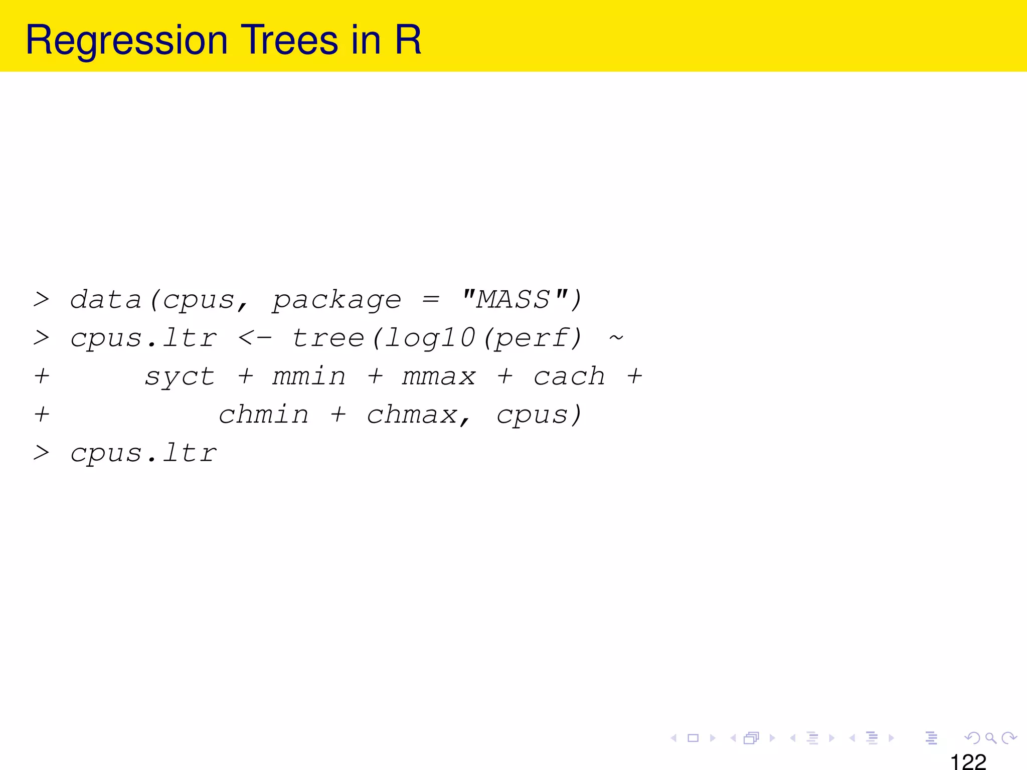 Regression Trees in R




> data(cpus, package = "MASS")
> cpus.ltr <- tree(log10(perf) ~
+     syct + mmin + mmax + cach +
+          chmin + chmax, cpus)
> cpus.ltr




                                    122
 