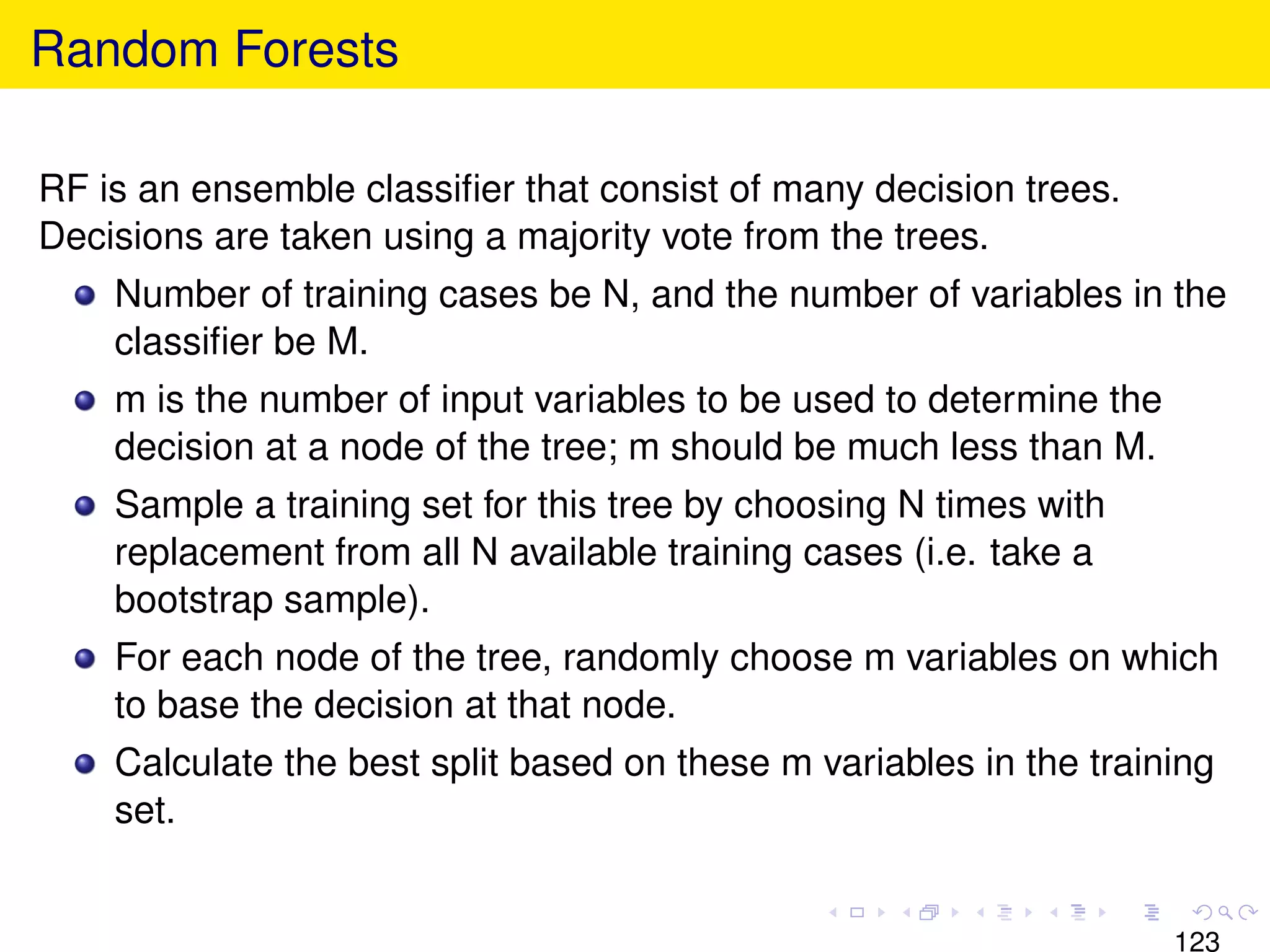 Random Forests

RF is an ensemble classiﬁer that consist of many decision trees.
Decisions are taken using a majority vote from the trees.
    Number of training cases be N, and the number of variables in the
    classiﬁer be M.
    m is the number of input variables to be used to determine the
    decision at a node of the tree; m should be much less than M.
    Sample a training set for this tree by choosing N times with
    replacement from all N available training cases (i.e. take a
    bootstrap sample).
    For each node of the tree, randomly choose m variables on which
    to base the decision at that node.
    Calculate the best split based on these m variables in the training
    set.


                                                                     123
 