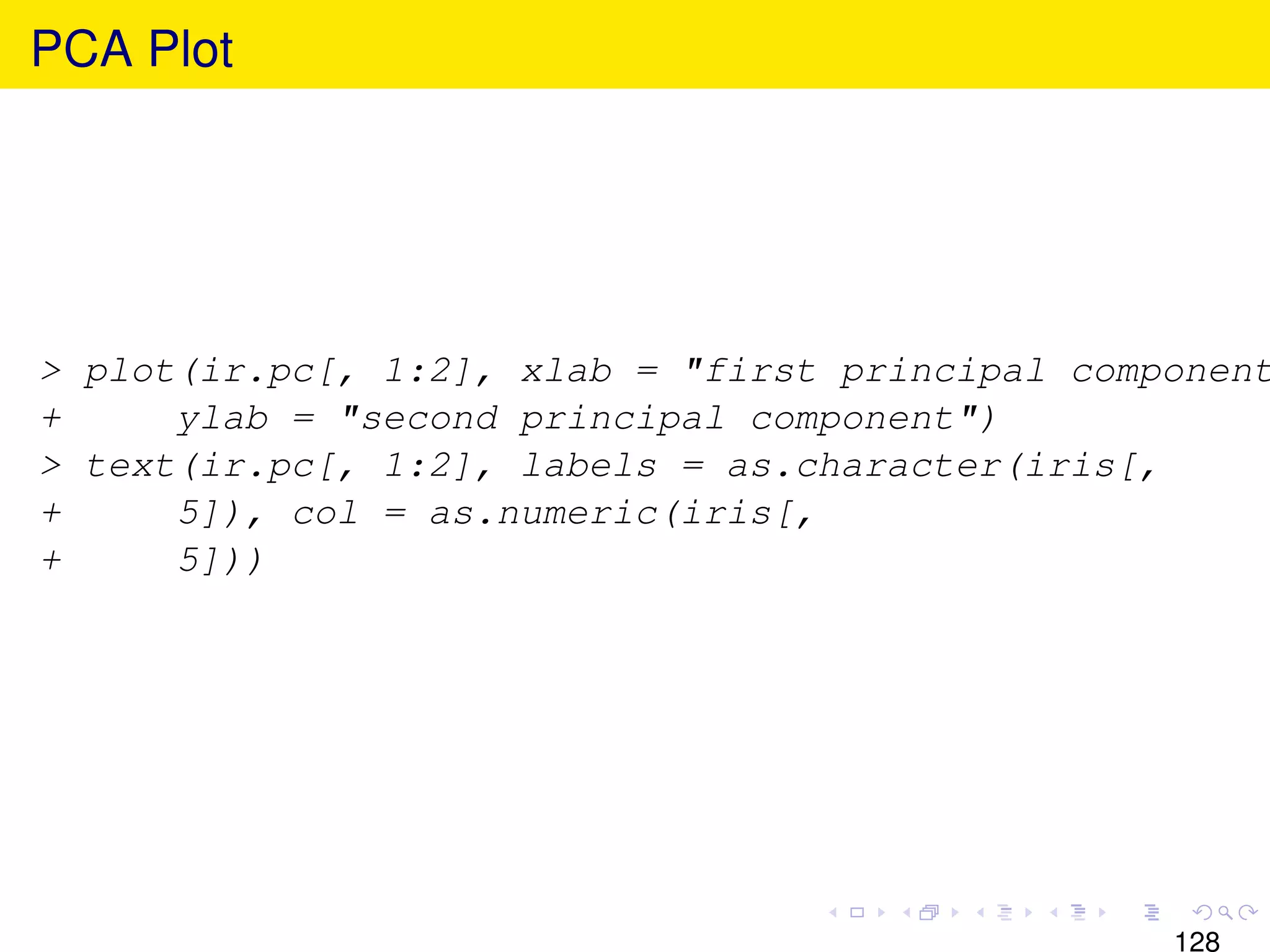 PCA Plot




> plot(ir.pc[, 1:2], xlab = "first principal component
+     ylab = "second principal component")
> text(ir.pc[, 1:2], labels = as.character(iris[,
+     5]), col = as.numeric(iris[,
+     5]))




                                                 128
 