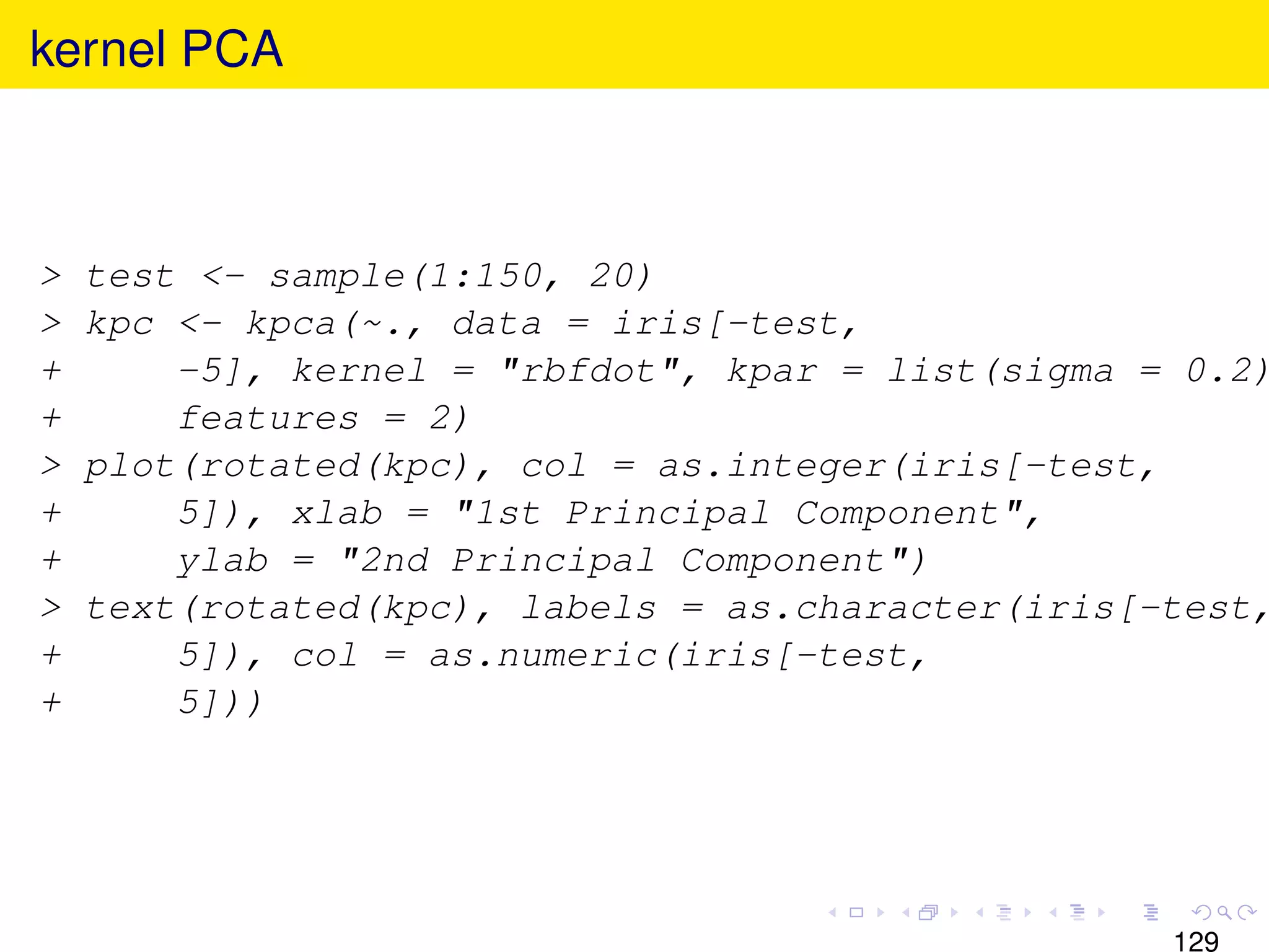 kernel PCA



>   test <- sample(1:150, 20)
>   kpc <- kpca(~., data = iris[-test,
+       -5], kernel = "rbfdot", kpar = list(sigma = 0.2)
+       features = 2)
>   plot(rotated(kpc), col = as.integer(iris[-test,
+       5]), xlab = "1st Principal Component",
+       ylab = "2nd Principal Component")
>   text(rotated(kpc), labels = as.character(iris[-test,
+       5]), col = as.numeric(iris[-test,
+       5]))




                                                   129
 