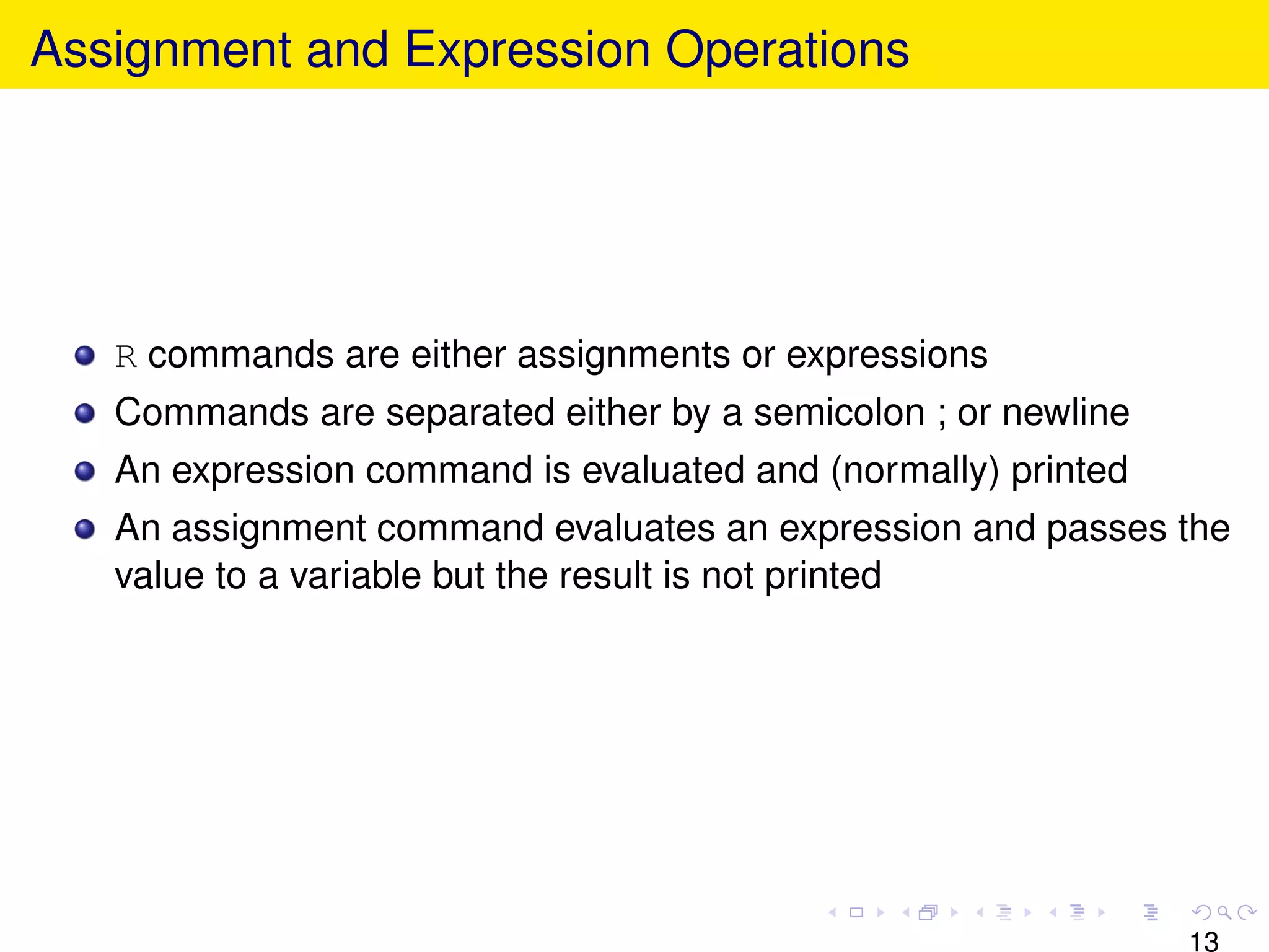 Assignment and Expression Operations




   R commands are either assignments or expressions
   Commands are separated either by a semicolon ; or newline
   An expression command is evaluated and (normally) printed
   An assignment command evaluates an expression and passes the
   value to a variable but the result is not printed




                                                               13
 