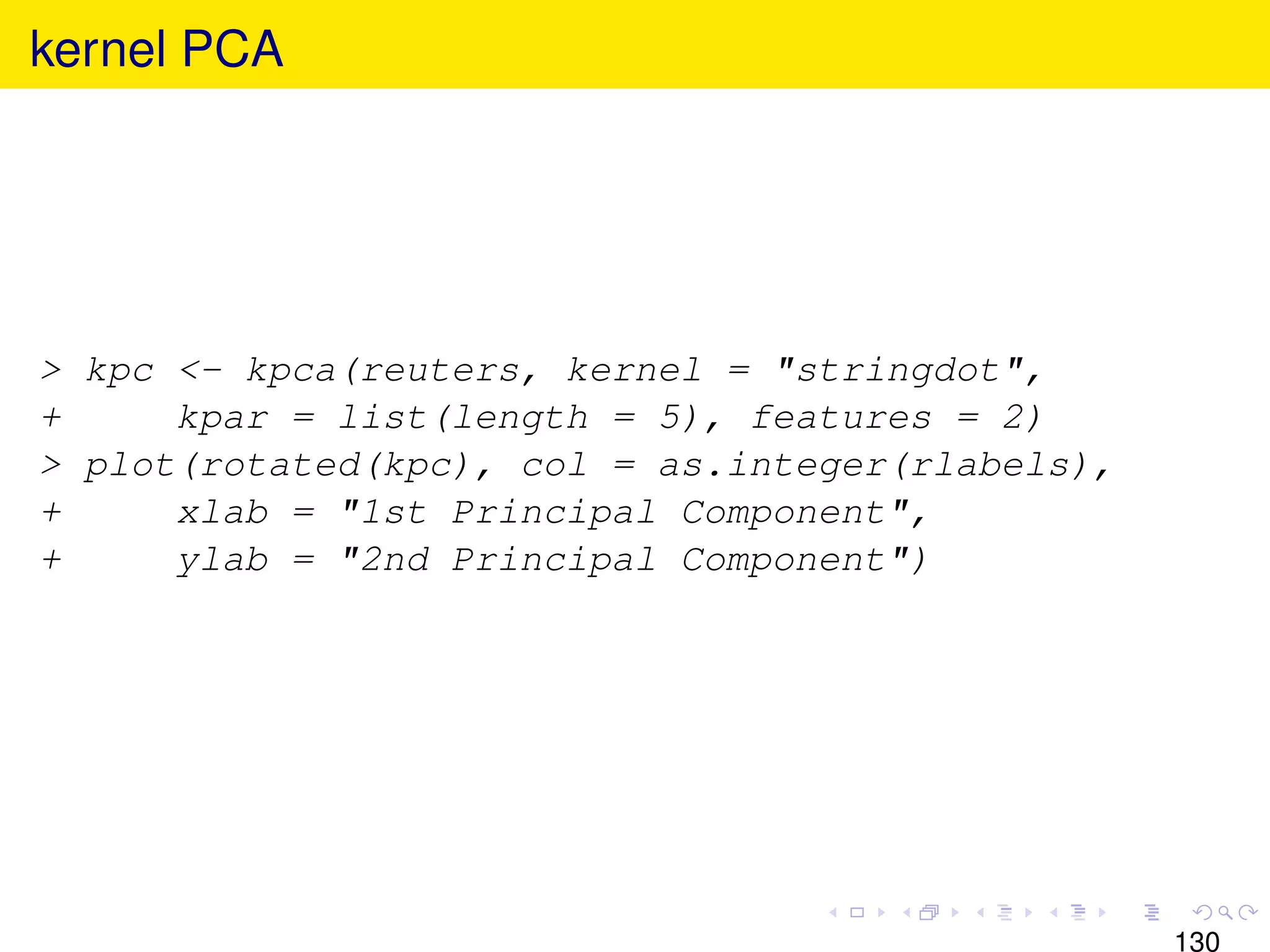 kernel PCA




> kpc <- kpca(reuters, kernel = "stringdot",
+     kpar = list(length = 5), features = 2)
> plot(rotated(kpc), col = as.integer(rlabels),
+     xlab = "1st Principal Component",
+     ylab = "2nd Principal Component")




                                                  130
 