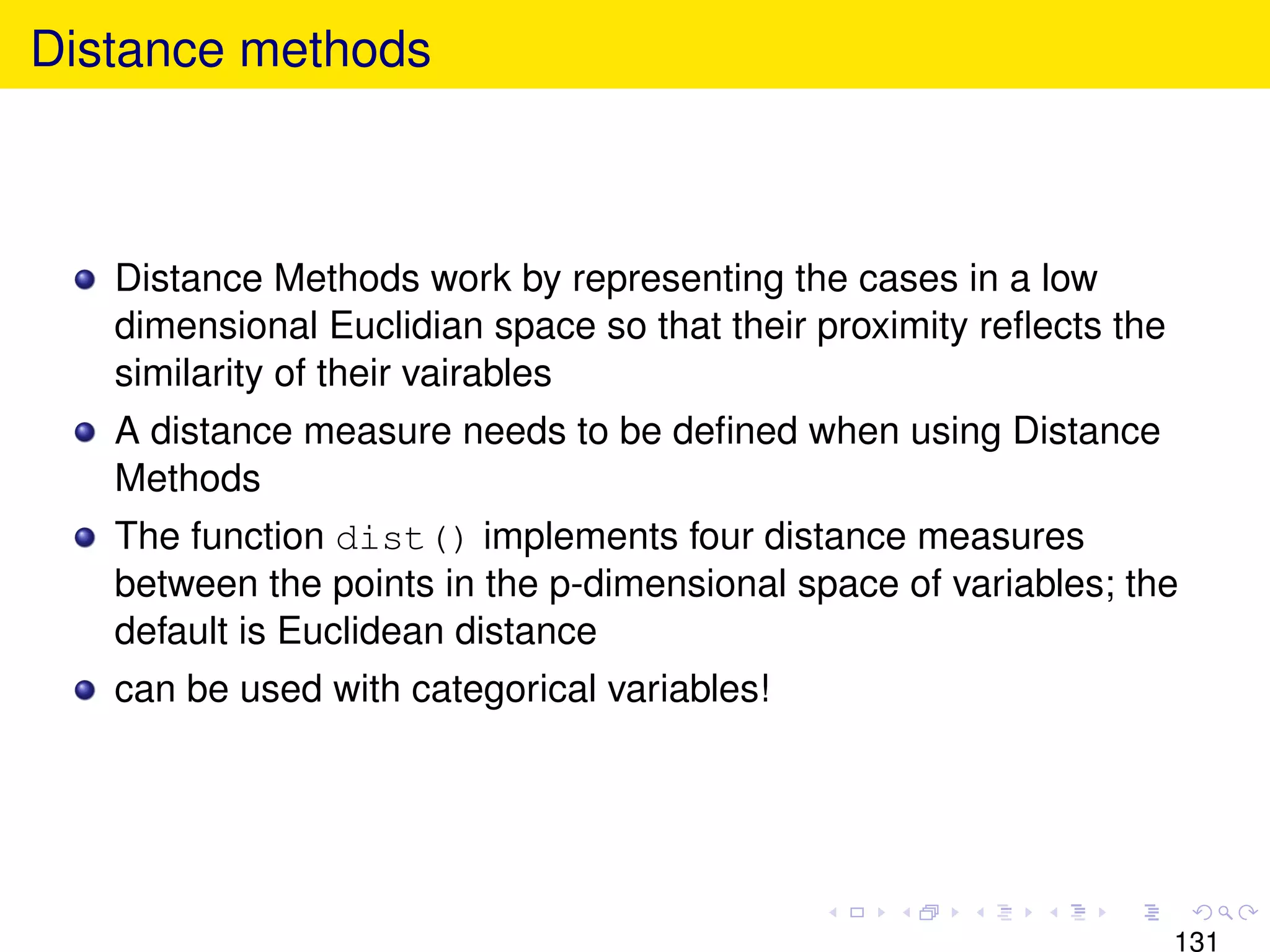 Distance methods



   Distance Methods work by representing the cases in a low
   dimensional Euclidian space so that their proximity reﬂects the
   similarity of their vairables
   A distance measure needs to be deﬁned when using Distance
   Methods
   The function dist() implements four distance measures
   between the points in the p-dimensional space of variables; the
   default is Euclidean distance
   can be used with categorical variables!




                                                                     131
 