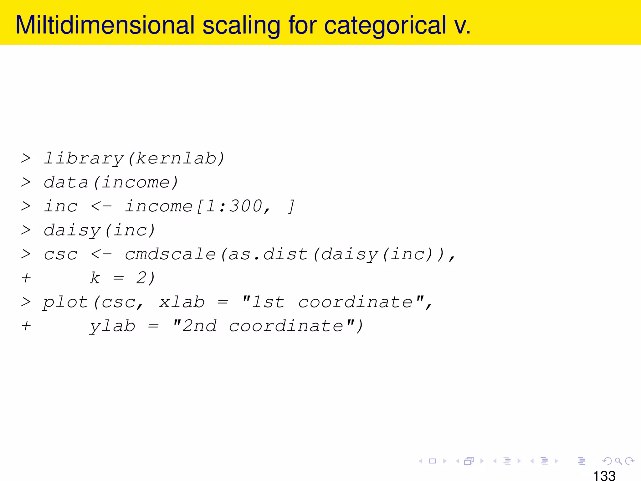 Miltidimensional scaling for categorical v.




>   library(kernlab)
>   data(income)
>   inc <- income[1:300, ]
>   daisy(inc)
>   csc <- cmdscale(as.dist(daisy(inc)),
+       k = 2)
>   plot(csc, xlab = "1st coordinate",
+       ylab = "2nd coordinate")




                                              133
 