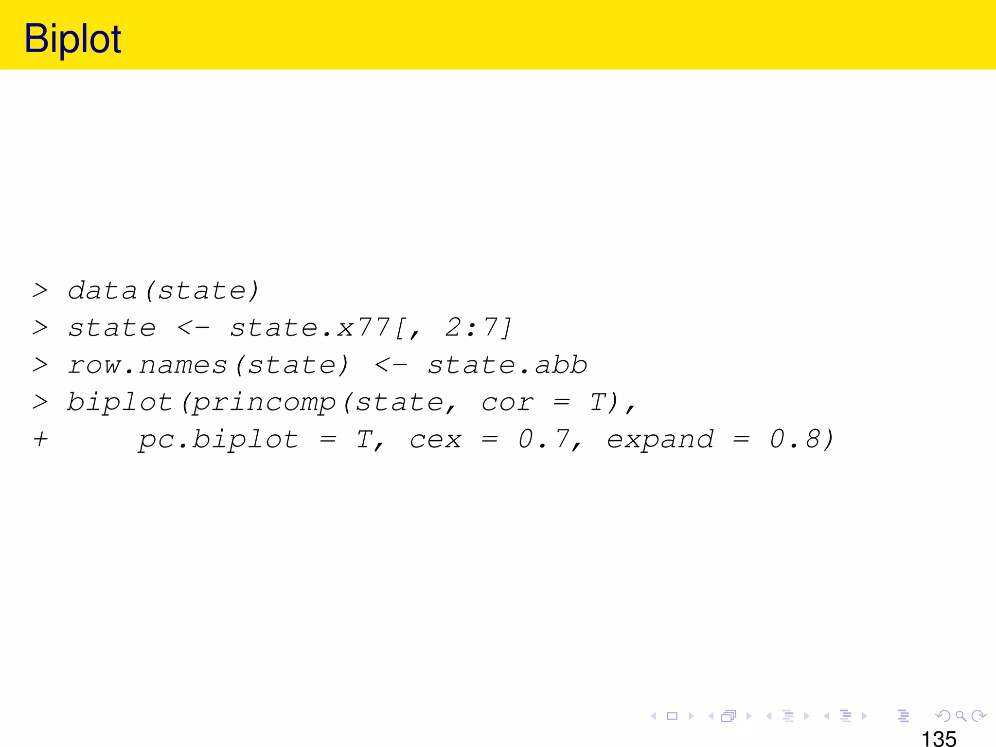 Biplot




>   data(state)
>   state <- state.x77[, 2:7]
>   row.names(state) <- state.abb
>   biplot(princomp(state, cor = T),
+       pc.biplot = T, cex = 0.7, expand = 0.8)




                                                  135
 