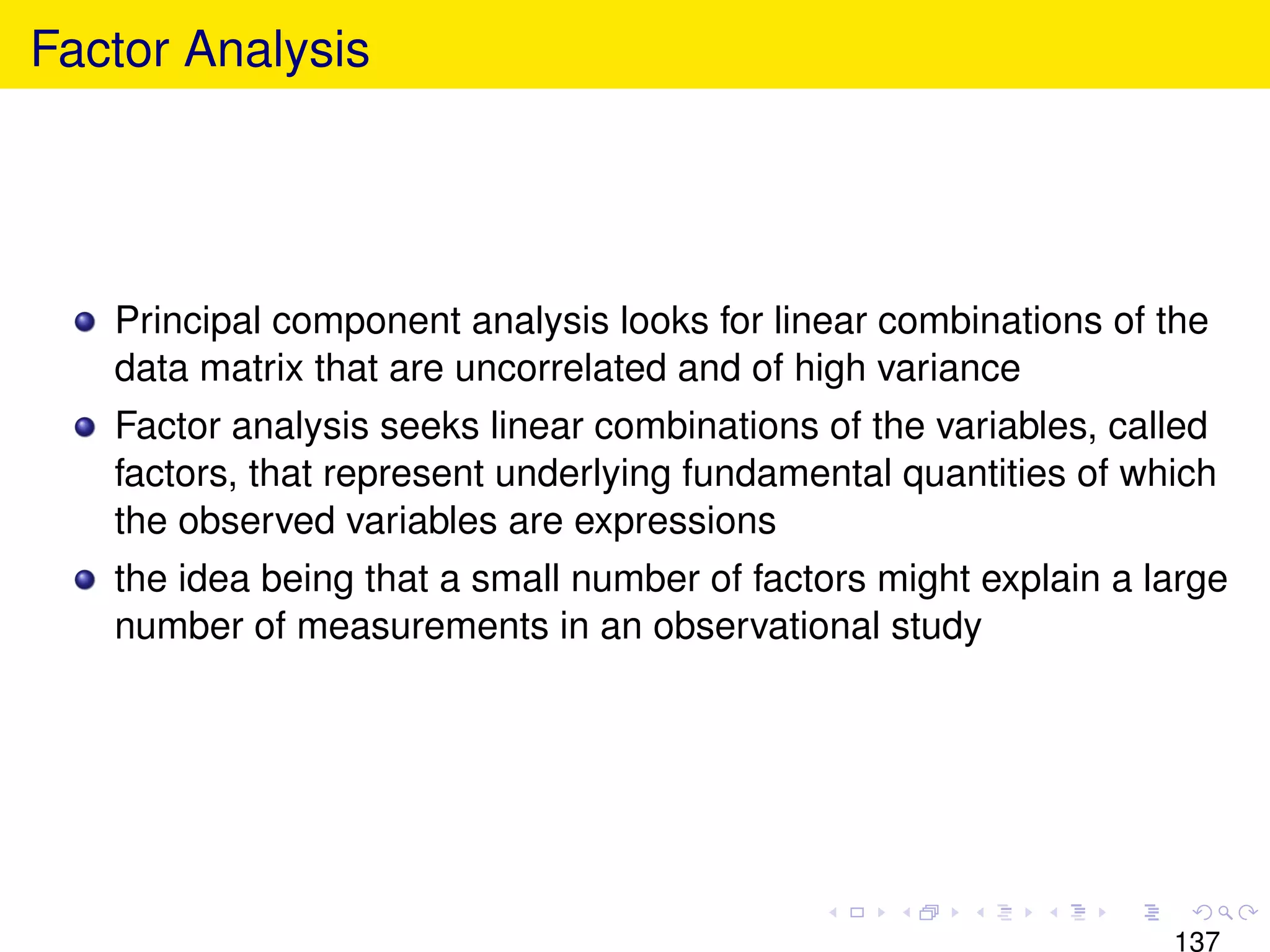 Factor Analysis




   Principal component analysis looks for linear combinations of the
   data matrix that are uncorrelated and of high variance
   Factor analysis seeks linear combinations of the variables, called
   factors, that represent underlying fundamental quantities of which
   the observed variables are expressions
   the idea being that a small number of factors might explain a large
   number of measurements in an observational study




                                                                  137
 