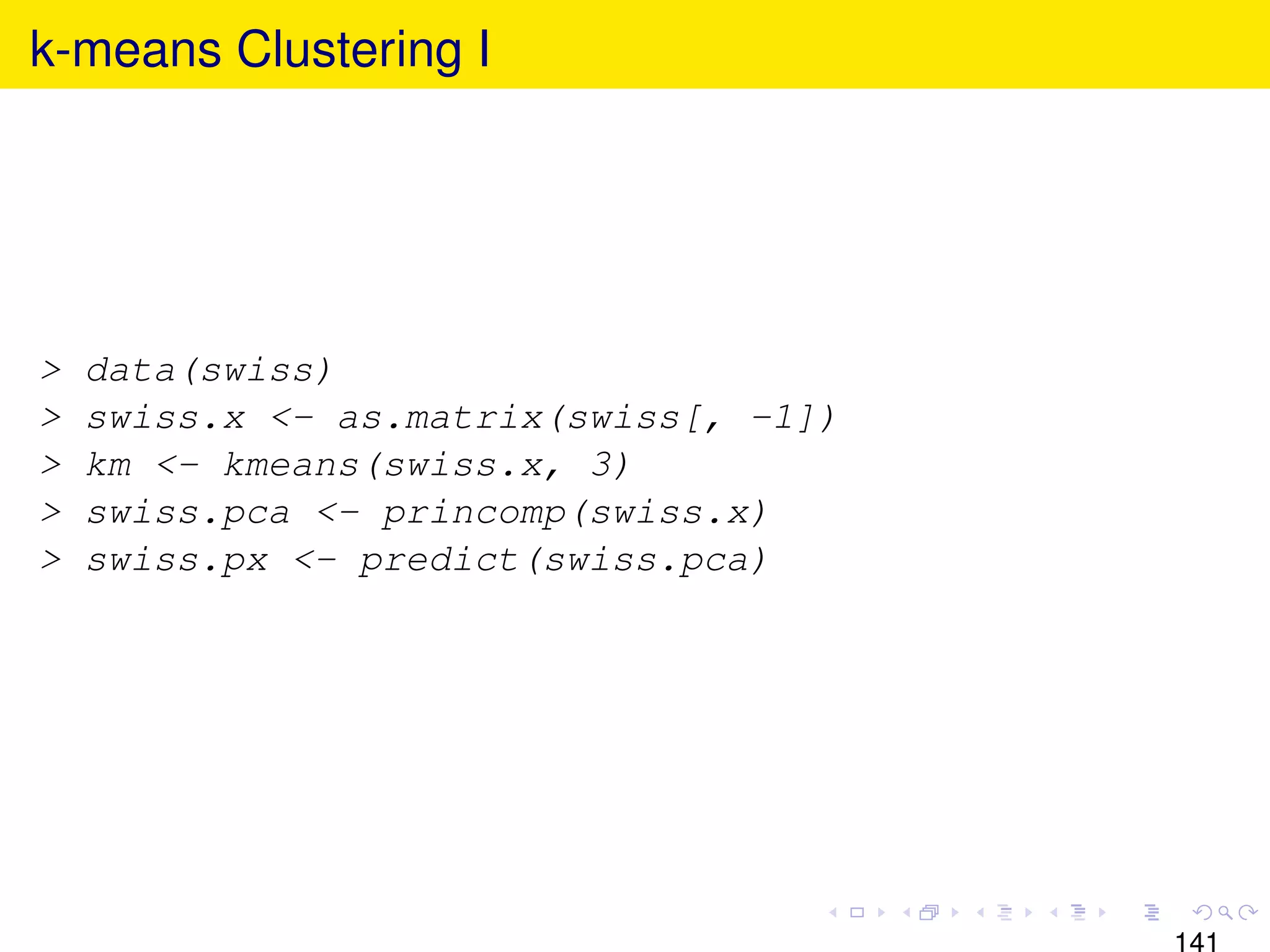 k-means Clustering I




>   data(swiss)
>   swiss.x <- as.matrix(swiss[, -1])
>   km <- kmeans(swiss.x, 3)
>   swiss.pca <- princomp(swiss.x)
>   swiss.px <- predict(swiss.pca)




                                        141
 