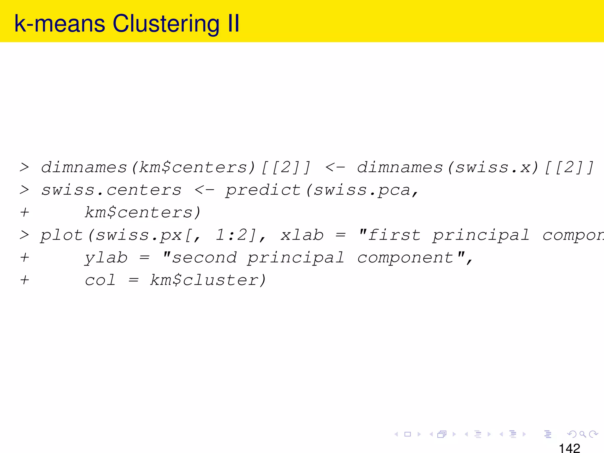 k-means Clustering II




> dimnames(km$centers)[[2]] <- dimnames(swiss.x)[[2]]
> swiss.centers <- predict(swiss.pca,
+     km$centers)
> plot(swiss.px[, 1:2], xlab = "first principal compon
+     ylab = "second principal component",
+     col = km$cluster)
 