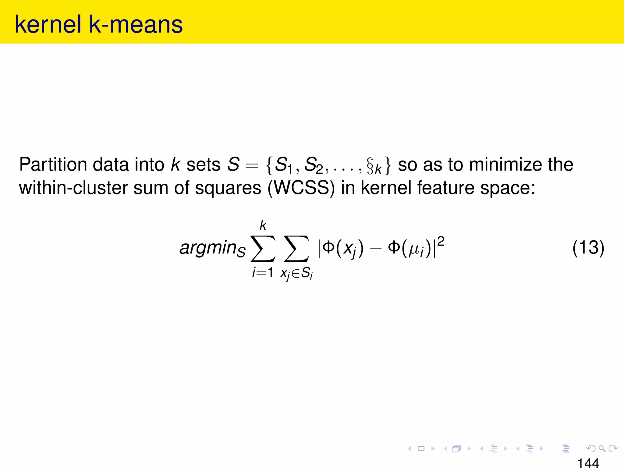 kernel k-means




Partition data into k sets S = {S1 , S2 , . . . , §k } so as to minimize the
within-cluster sum of squares (WCSS) in kernel feature space:
                                k
                     argminS                |Φ(xj ) − Φ(µi )|2             (13)
                               i=1 xj ∈Si




                                                                               144
 