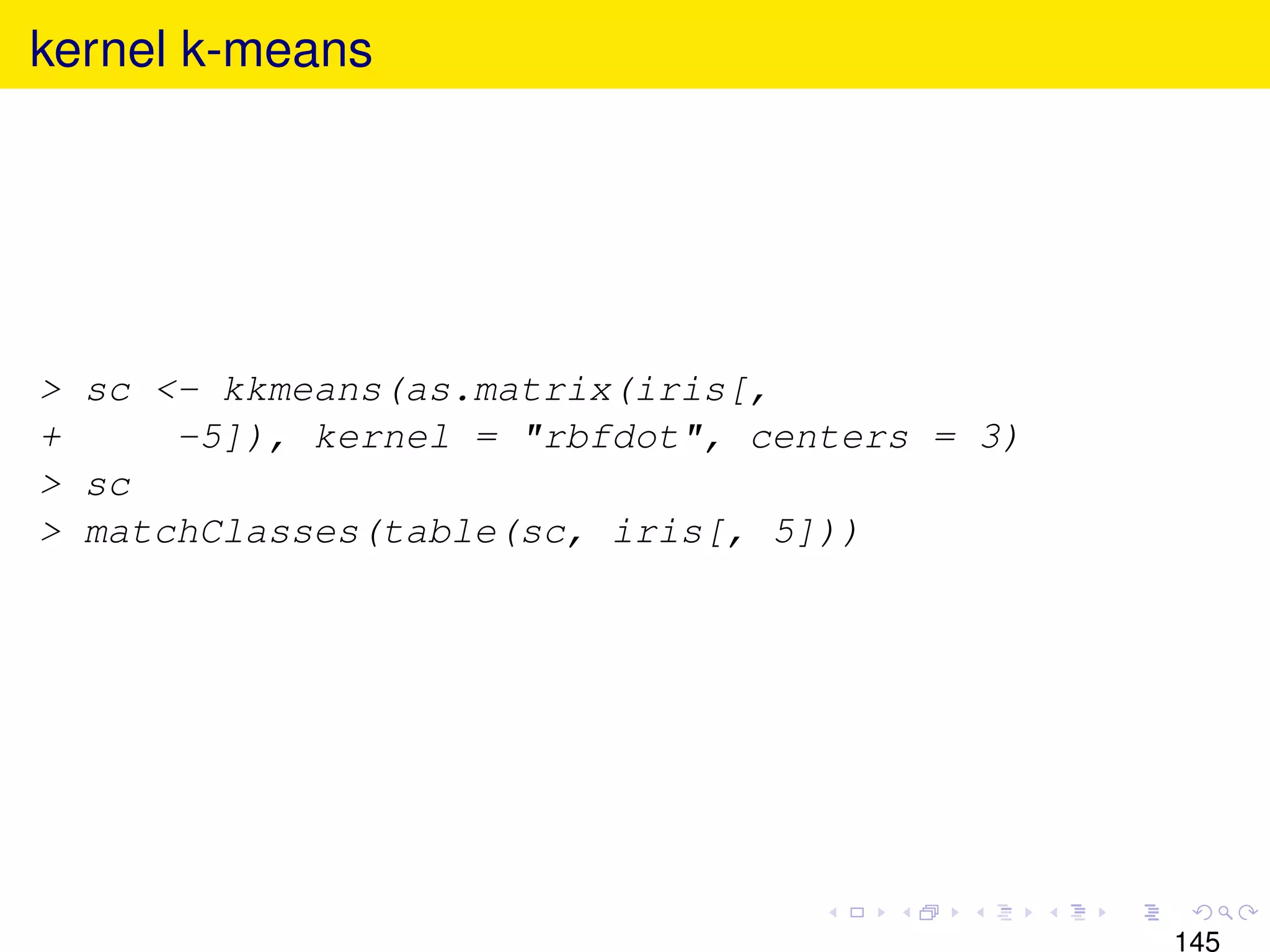 kernel k-means




> sc <- kkmeans(as.matrix(iris[,
+     -5]), kernel = "rbfdot", centers = 3)
> sc
> matchClasses(table(sc, iris[, 5]))




                                              145
 
