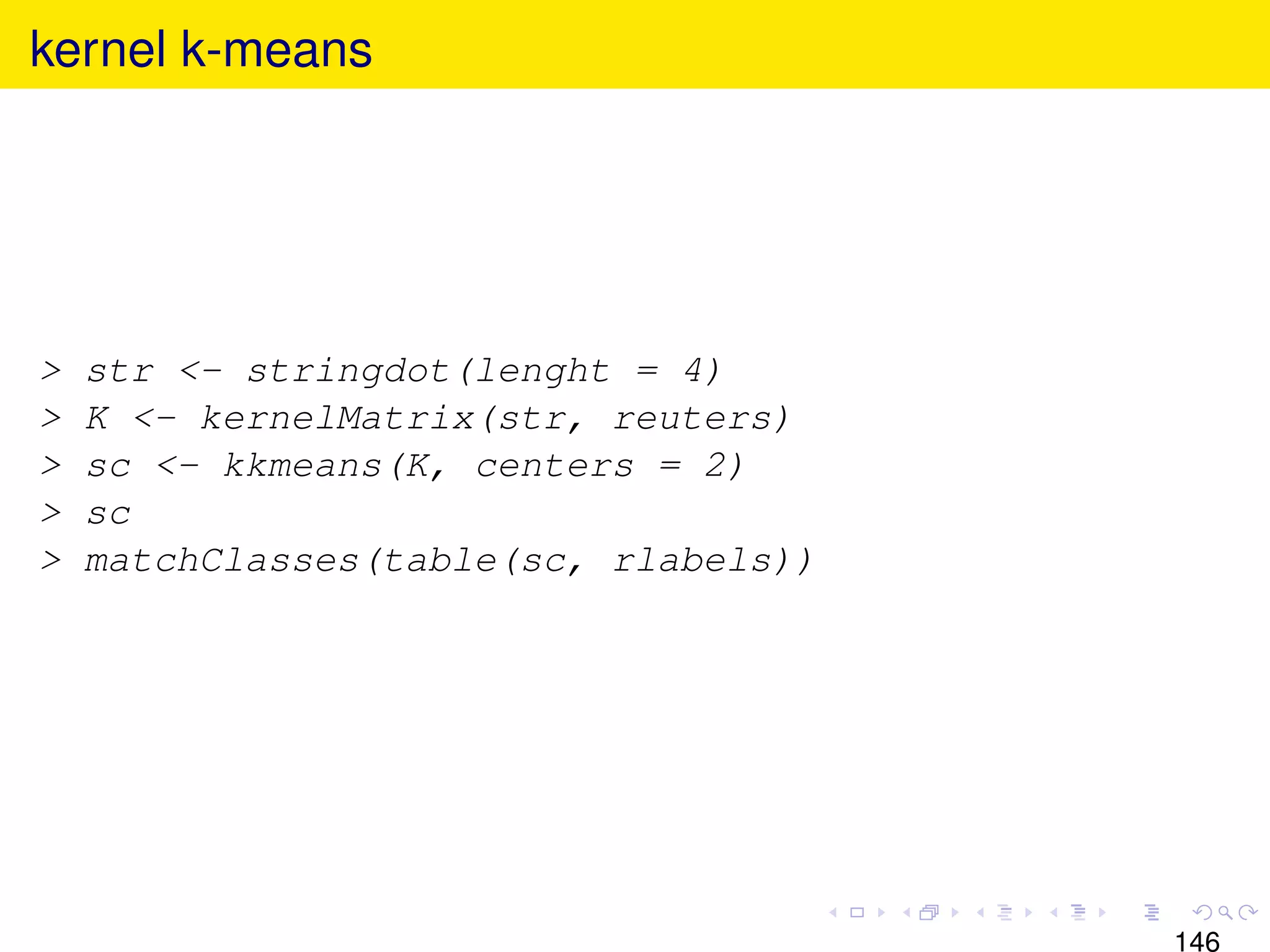 kernel k-means




>   str <- stringdot(lenght = 4)
>   K <- kernelMatrix(str, reuters)
>   sc <- kkmeans(K, centers = 2)
>   sc
>   matchClasses(table(sc, rlabels))




                                       146
 