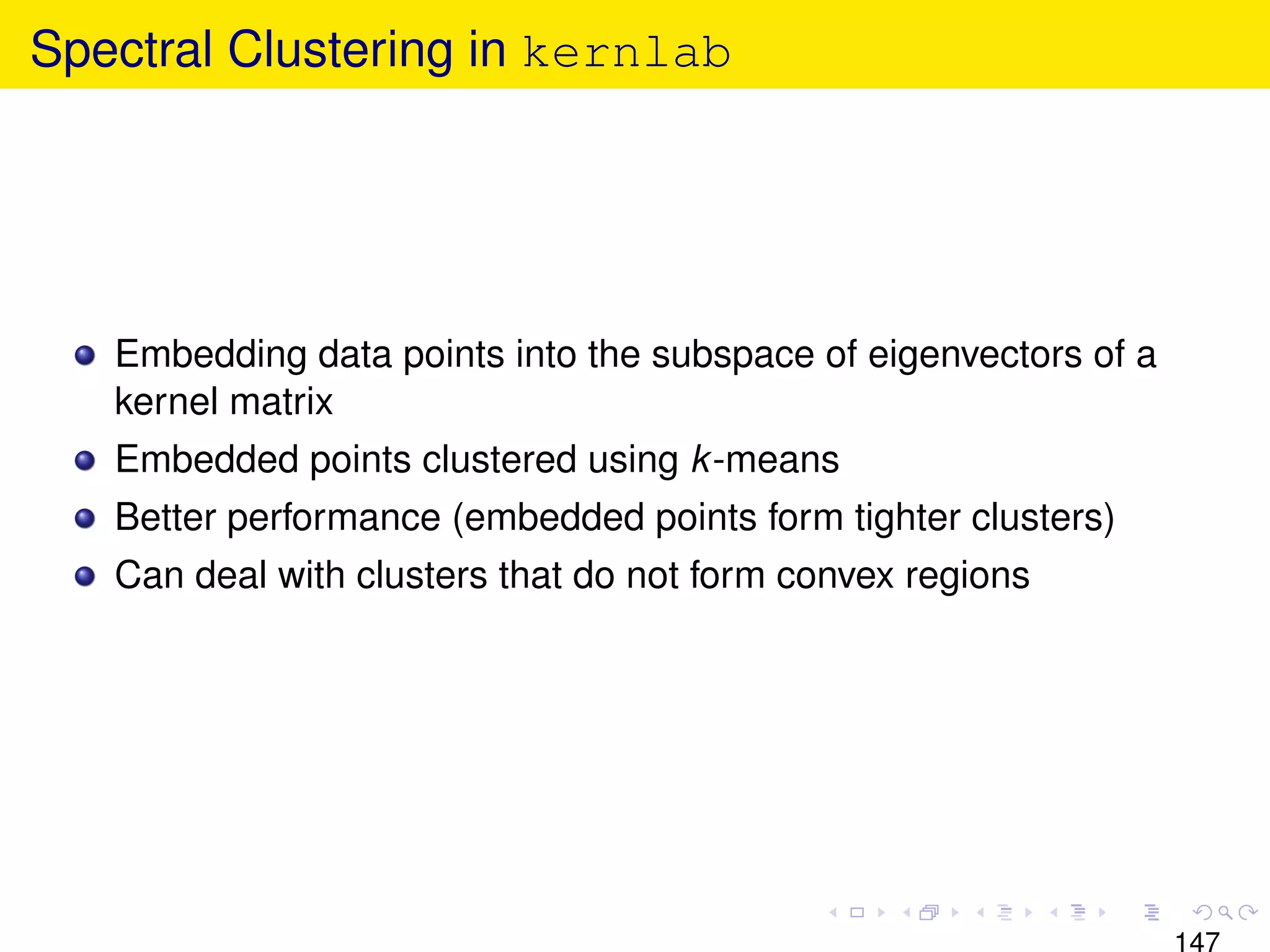 Spectral Clustering in kernlab




   Embedding data points into the subspace of eigenvectors of a
   kernel matrix
   Embedded points clustered using k -means
   Better performance (embedded points form tighter clusters)
   Can deal with clusters that do not form convex regions




                                                                  147
 