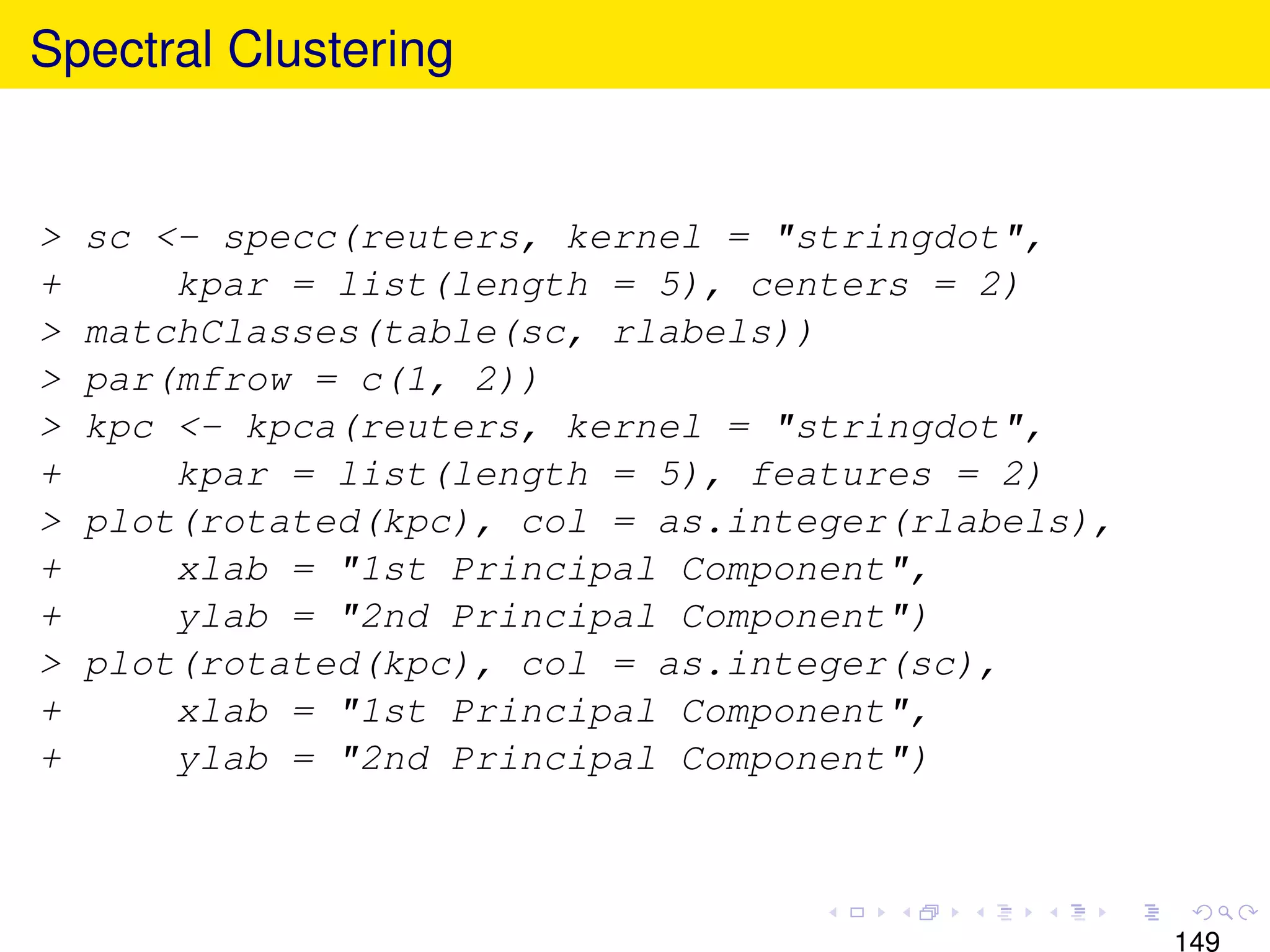 Spectral Clustering


>   sc <- specc(reuters, kernel = "stringdot",
+       kpar = list(length = 5), centers = 2)
>   matchClasses(table(sc, rlabels))
>   par(mfrow = c(1, 2))
>   kpc <- kpca(reuters, kernel = "stringdot",
+       kpar = list(length = 5), features = 2)
>   plot(rotated(kpc), col = as.integer(rlabels),
+       xlab = "1st Principal Component",
+       ylab = "2nd Principal Component")
>   plot(rotated(kpc), col = as.integer(sc),
+       xlab = "1st Principal Component",
+       ylab = "2nd Principal Component")



                                                    149
 