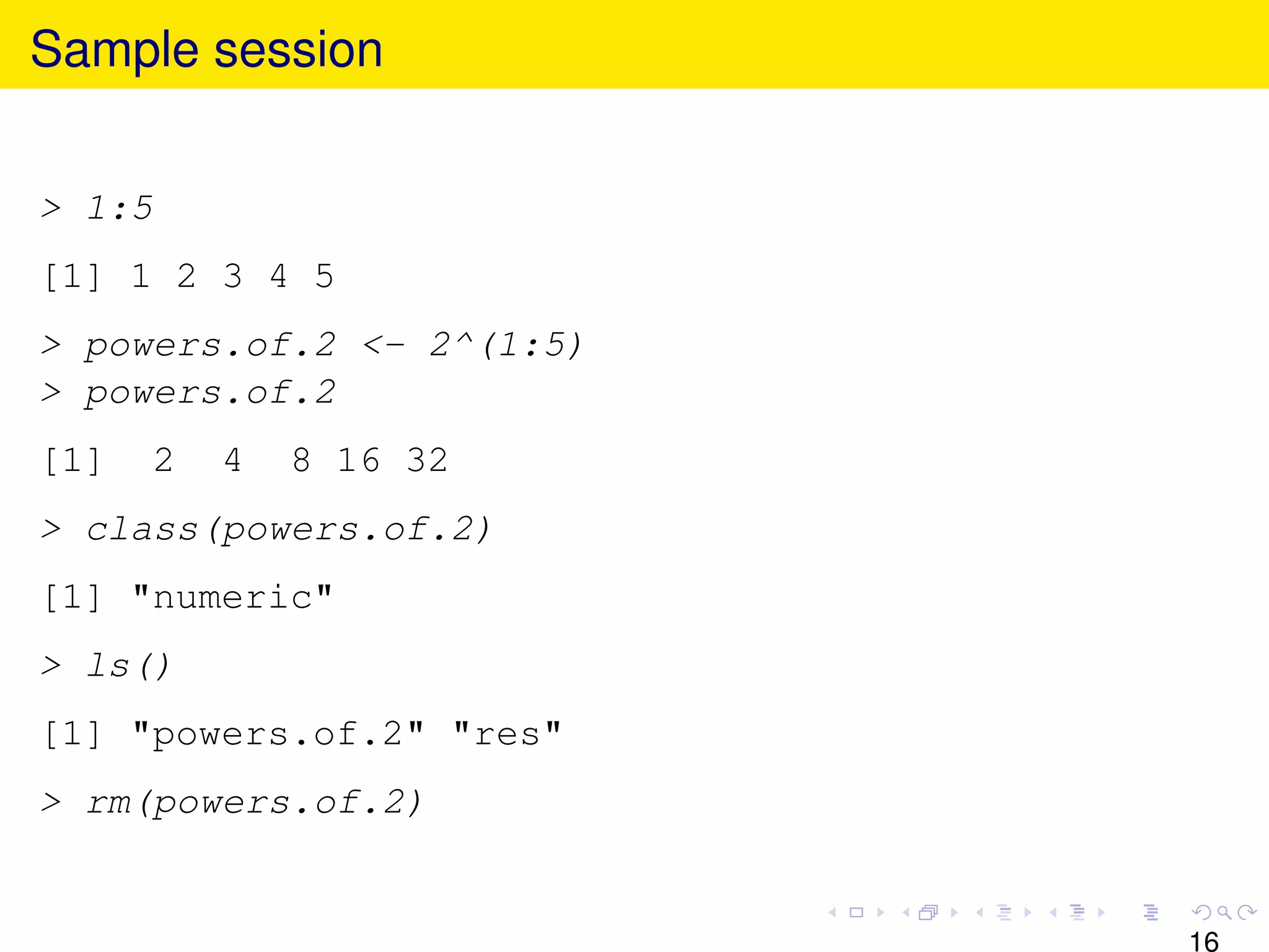 Sample session


> 1:5
[1] 1 2 3 4 5
> powers.of.2 <- 2^(1:5)
> powers.of.2
[1]   2   4   8 16 32
> class(powers.of.2)
[1] "numeric"
> ls()
[1] "powers.of.2" "res"
> rm(powers.of.2)


                           16
 