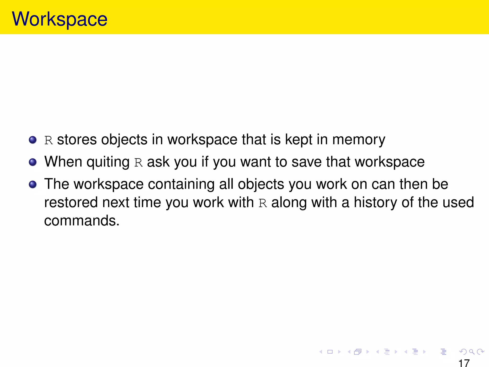 Workspace




   R stores objects in workspace that is kept in memory
   When quiting R ask you if you want to save that workspace
   The workspace containing all objects you work on can then be
   restored next time you work with R along with a history of the used
   commands.




                                                                   17
 