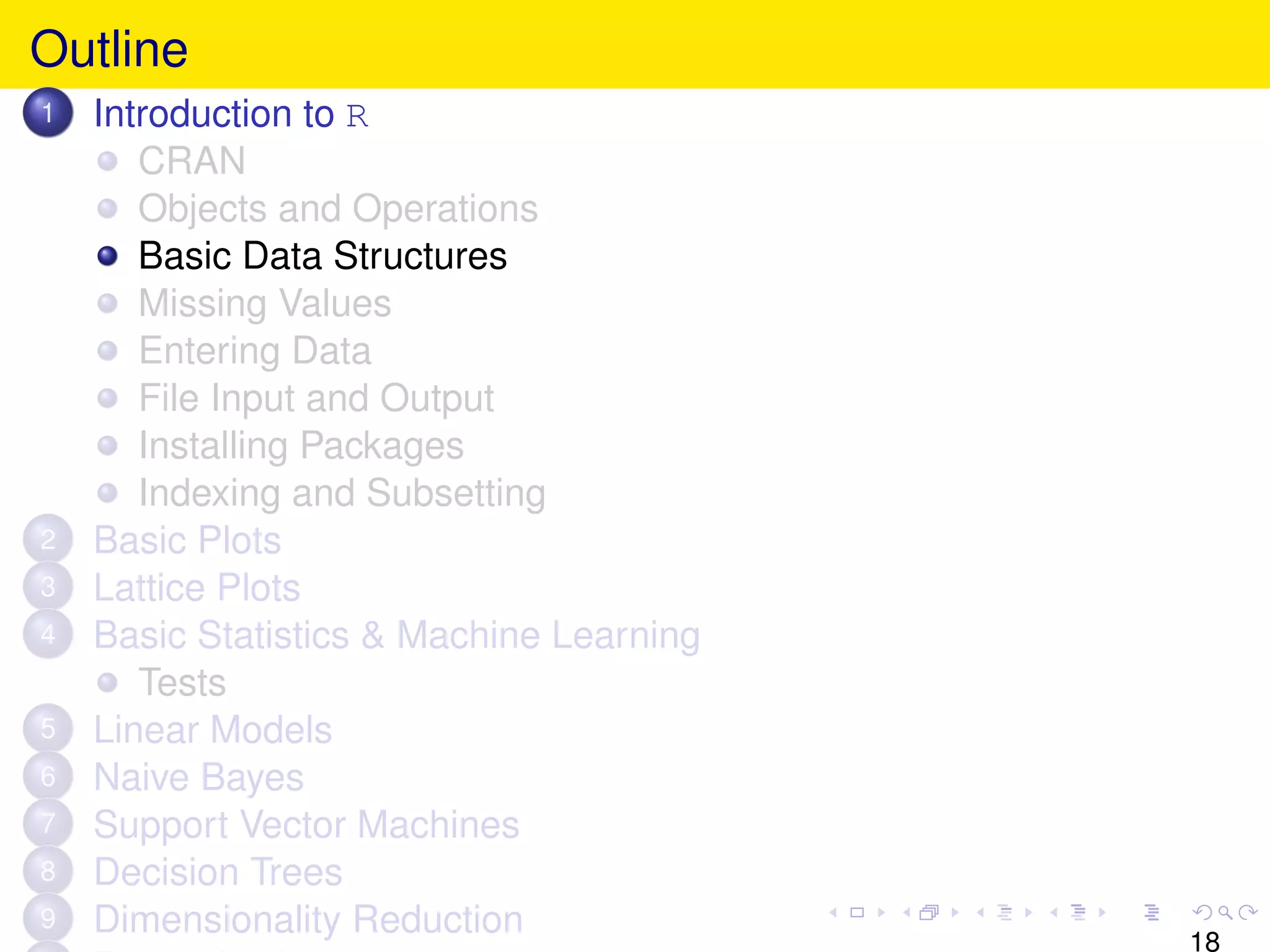 Outline
1   Introduction to R
       CRAN
       Objects and Operations
       Basic Data Structures
       Missing Values
       Entering Data
       File Input and Output
       Installing Packages
       Indexing and Subsetting
2   Basic Plots
3   Lattice Plots
4   Basic Statistics & Machine Learning
       Tests
5   Linear Models
6   Naive Bayes
7   Support Vector Machines
8   Decision Trees
9   Dimensionality Reduction
                                          18
 