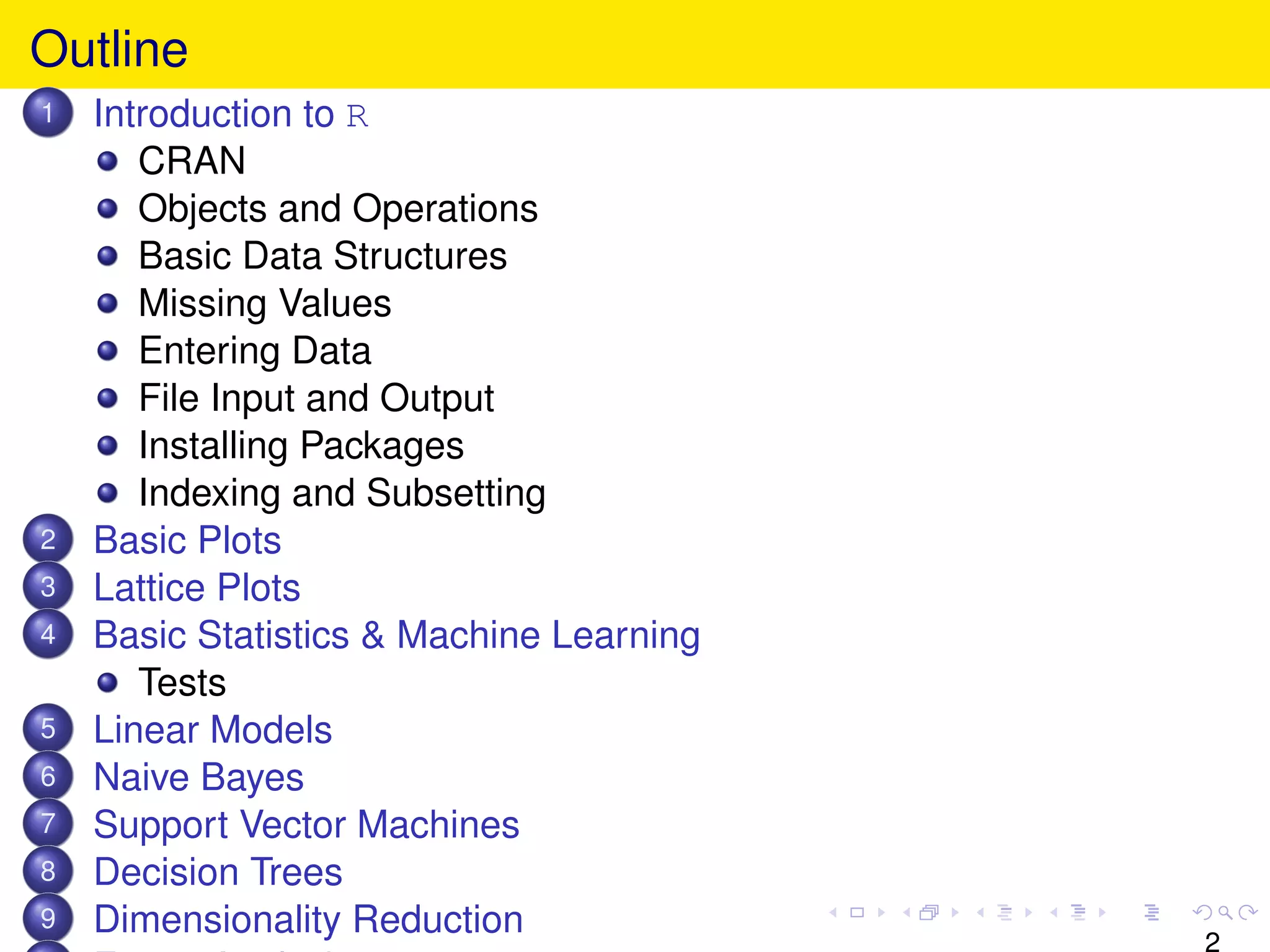 Outline
1   Introduction to R
       CRAN
       Objects and Operations
       Basic Data Structures
       Missing Values
       Entering Data
       File Input and Output
       Installing Packages
       Indexing and Subsetting
2   Basic Plots
3   Lattice Plots
4   Basic Statistics & Machine Learning
       Tests
5   Linear Models
6   Naive Bayes
7   Support Vector Machines
8   Decision Trees
9   Dimensionality Reduction
                                          2
 