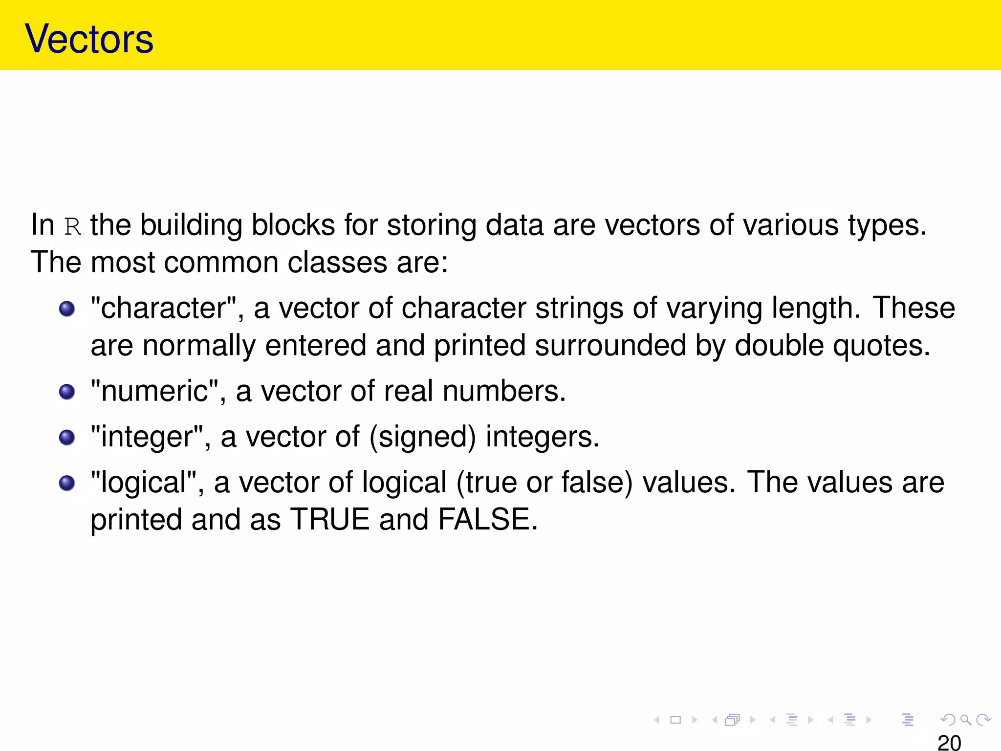 Vectors



In R the building blocks for storing data are vectors of various types.
The most common classes are:
    "character", a vector of character strings of varying length. These
    are normally entered and printed surrounded by double quotes.
    "numeric", a vector of real numbers.
    "integer", a vector of (signed) integers.
    "logical", a vector of logical (true or false) values. The values are
    printed and as TRUE and FALSE.




                                                                          20
 