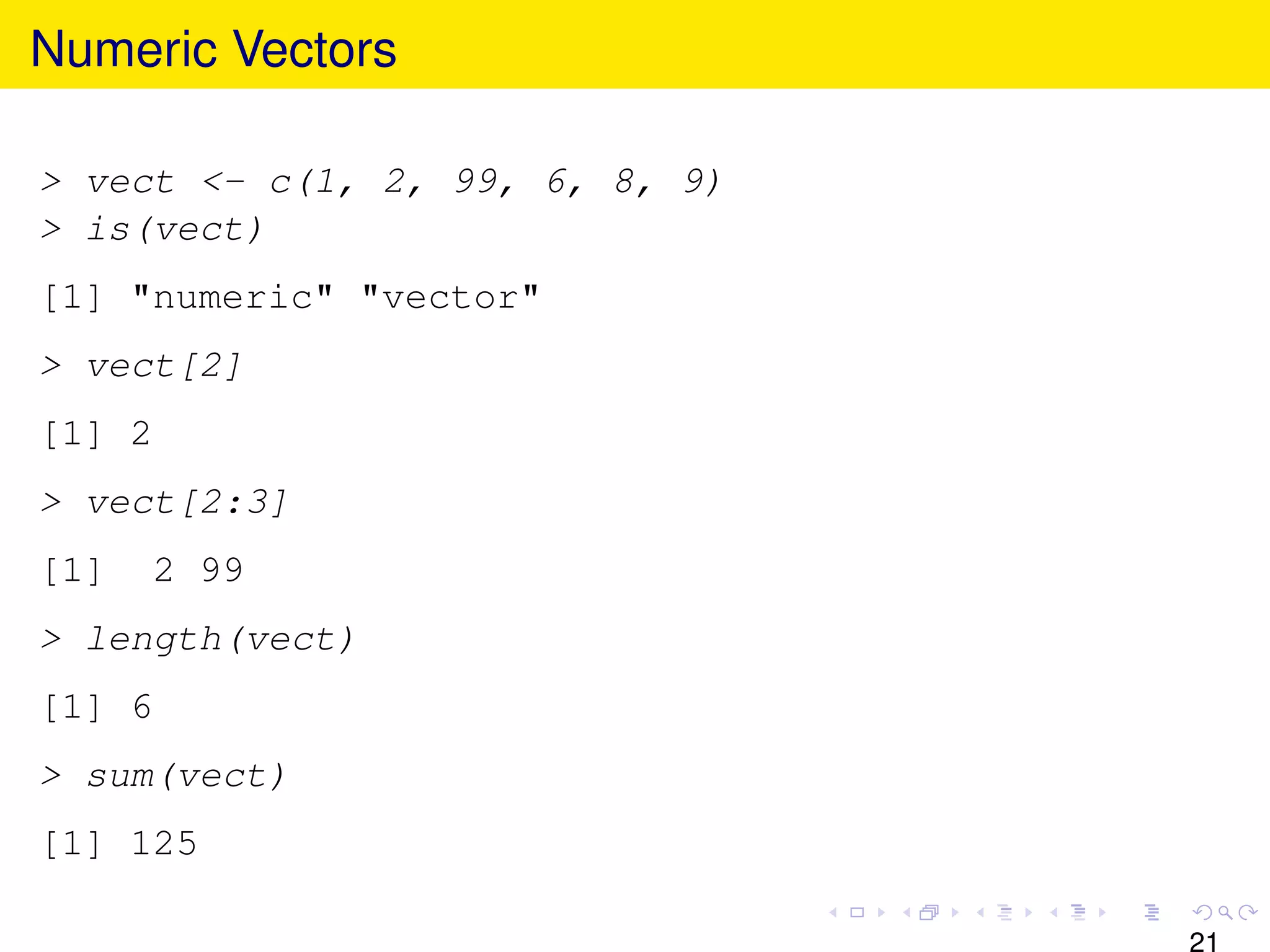 Numeric Vectors

> vect <- c(1, 2, 99, 6, 8, 9)
> is(vect)
[1] "numeric" "vector"
> vect[2]
[1] 2
> vect[2:3]
[1]   2 99
> length(vect)
[1] 6
> sum(vect)
[1] 125

                                 21
 