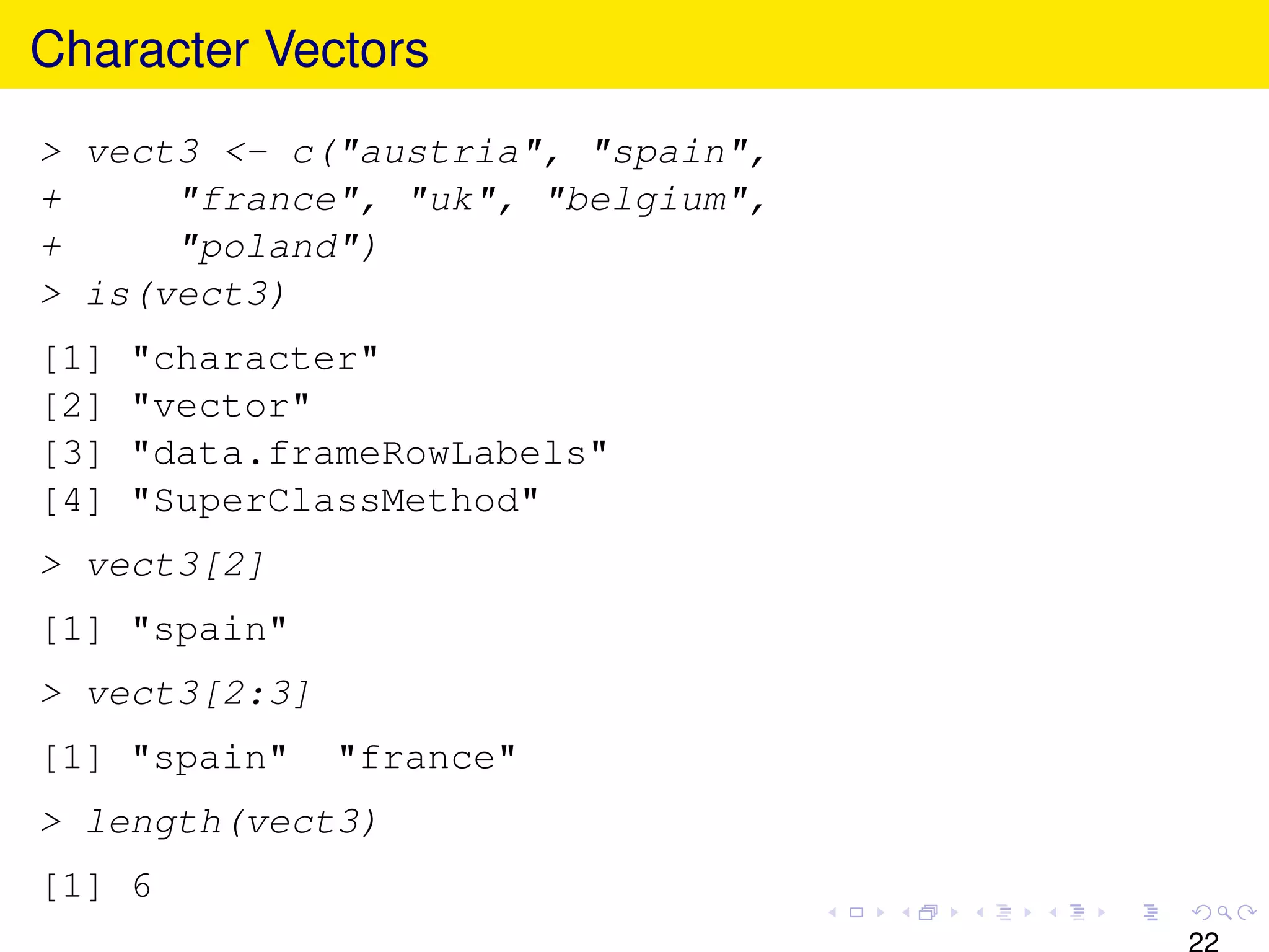 Character Vectors
> vect3 <- c("austria", "spain",
+     "france", "uk", "belgium",
+     "poland")
> is(vect3)
[1]   "character"
[2]   "vector"
[3]   "data.frameRowLabels"
[4]   "SuperClassMethod"
> vect3[2]
[1] "spain"
> vect3[2:3]
[1] "spain"    "france"
> length(vect3)
[1] 6
                                   22
 