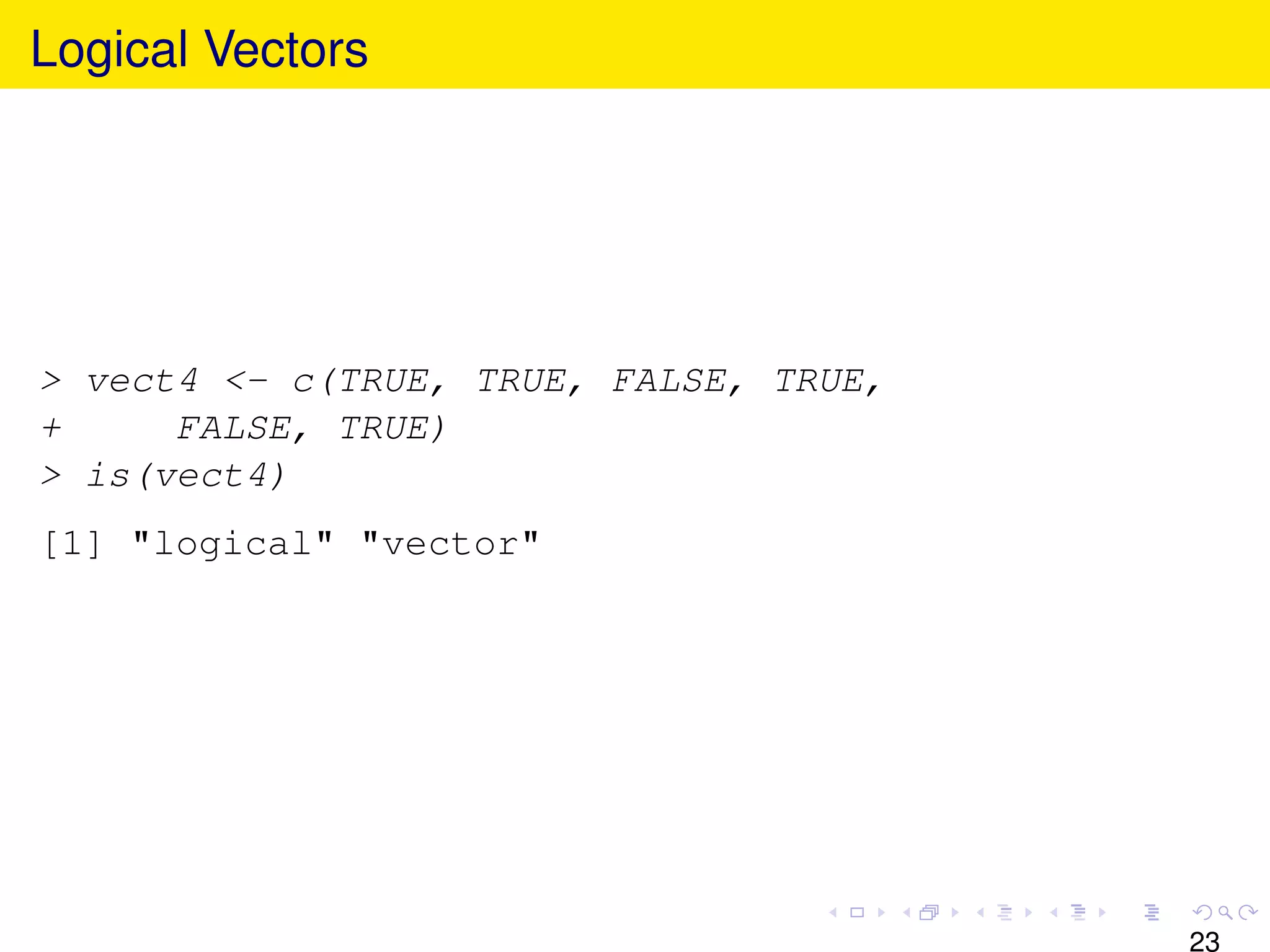 Logical Vectors




> vect4 <- c(TRUE, TRUE, FALSE, TRUE,
+     FALSE, TRUE)
> is(vect4)
[1] "logical" "vector"




                                        23
 