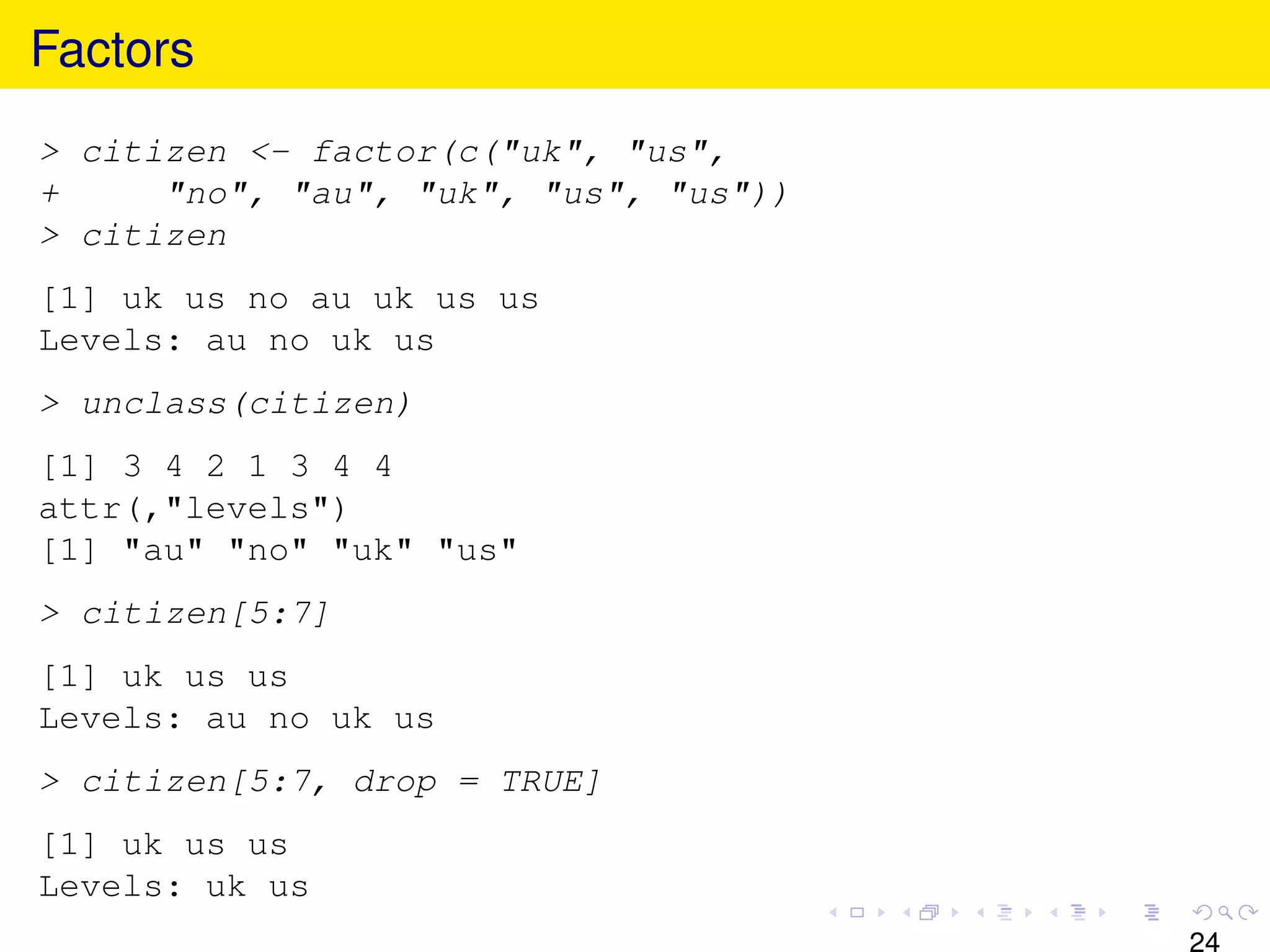 Factors
> citizen <- factor(c("uk", "us",
+     "no", "au", "uk", "us", "us"))
> citizen
[1] uk us no au uk us us
Levels: au no uk us
> unclass(citizen)
[1] 3 4 2 1 3 4 4
attr(,"levels")
[1] "au" "no" "uk" "us"
> citizen[5:7]
[1] uk us us
Levels: au no uk us
> citizen[5:7, drop = TRUE]
[1] uk us us
Levels: uk us
                                       24
 