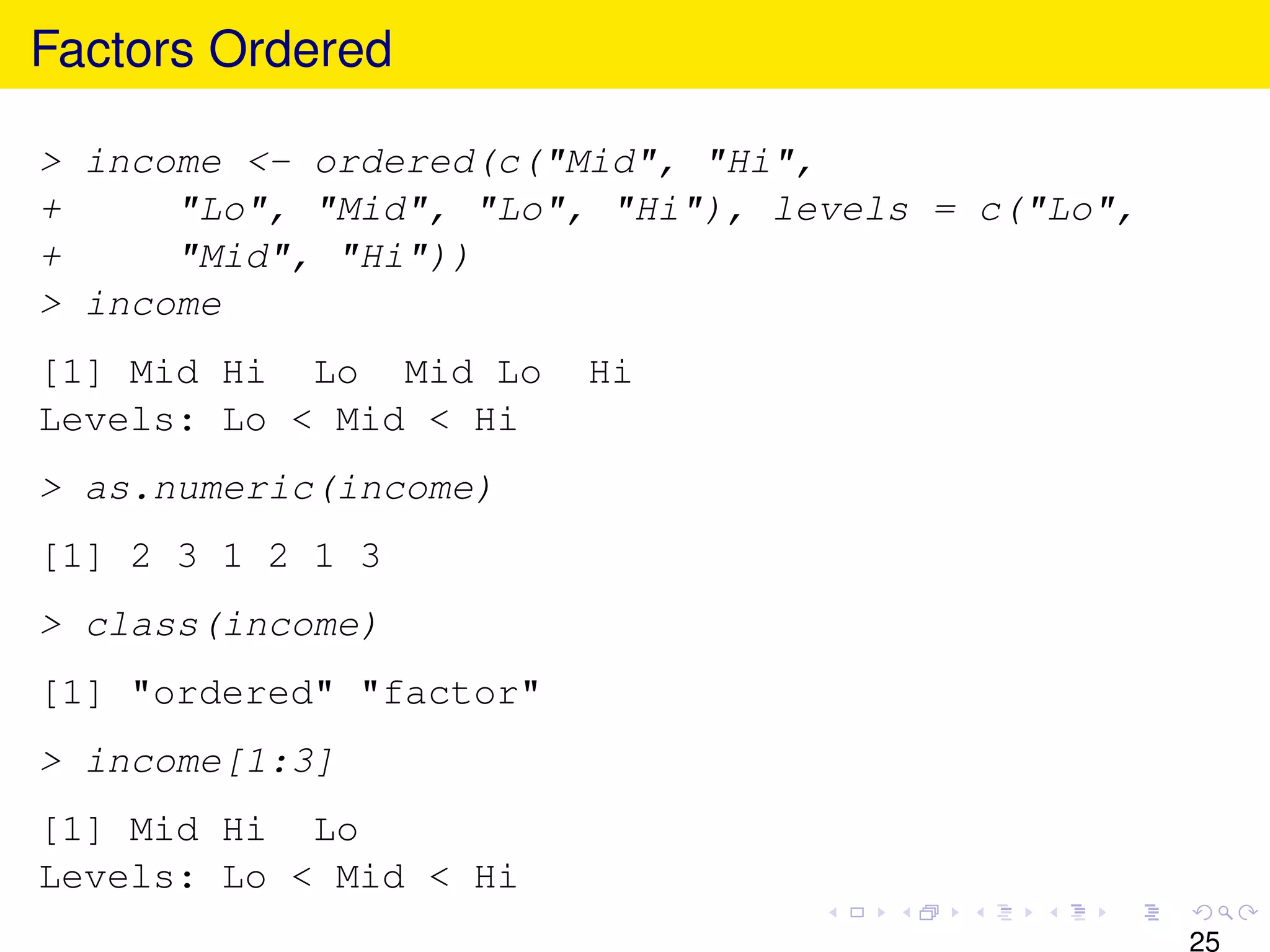 Factors Ordered

> income <- ordered(c("Mid", "Hi",
+     "Lo", "Mid", "Lo", "Hi"), levels = c("Lo",
+     "Mid", "Hi"))
> income
[1] Mid Hi Lo Mid Lo     Hi
Levels: Lo < Mid < Hi
> as.numeric(income)
[1] 2 3 1 2 1 3
> class(income)
[1] "ordered" "factor"
> income[1:3]
[1] Mid Hi Lo
Levels: Lo < Mid < Hi
                                                   25
 