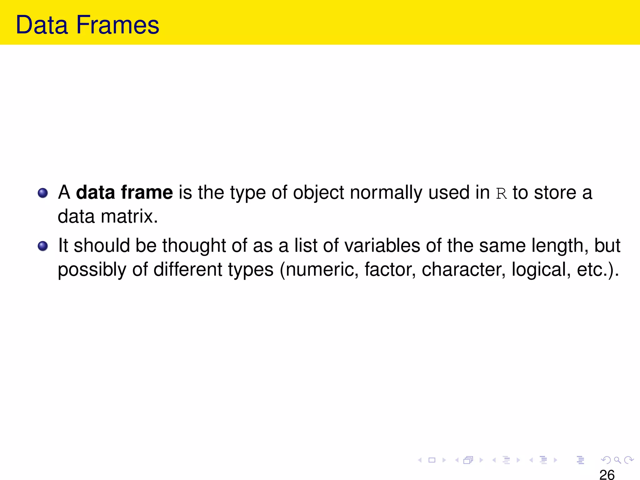 Data Frames




   A data frame is the type of object normally used in R to store a
   data matrix.
   It should be thought of as a list of variables of the same length, but
   possibly of different types (numeric, factor, character, logical, etc.).




                                                                        26
 