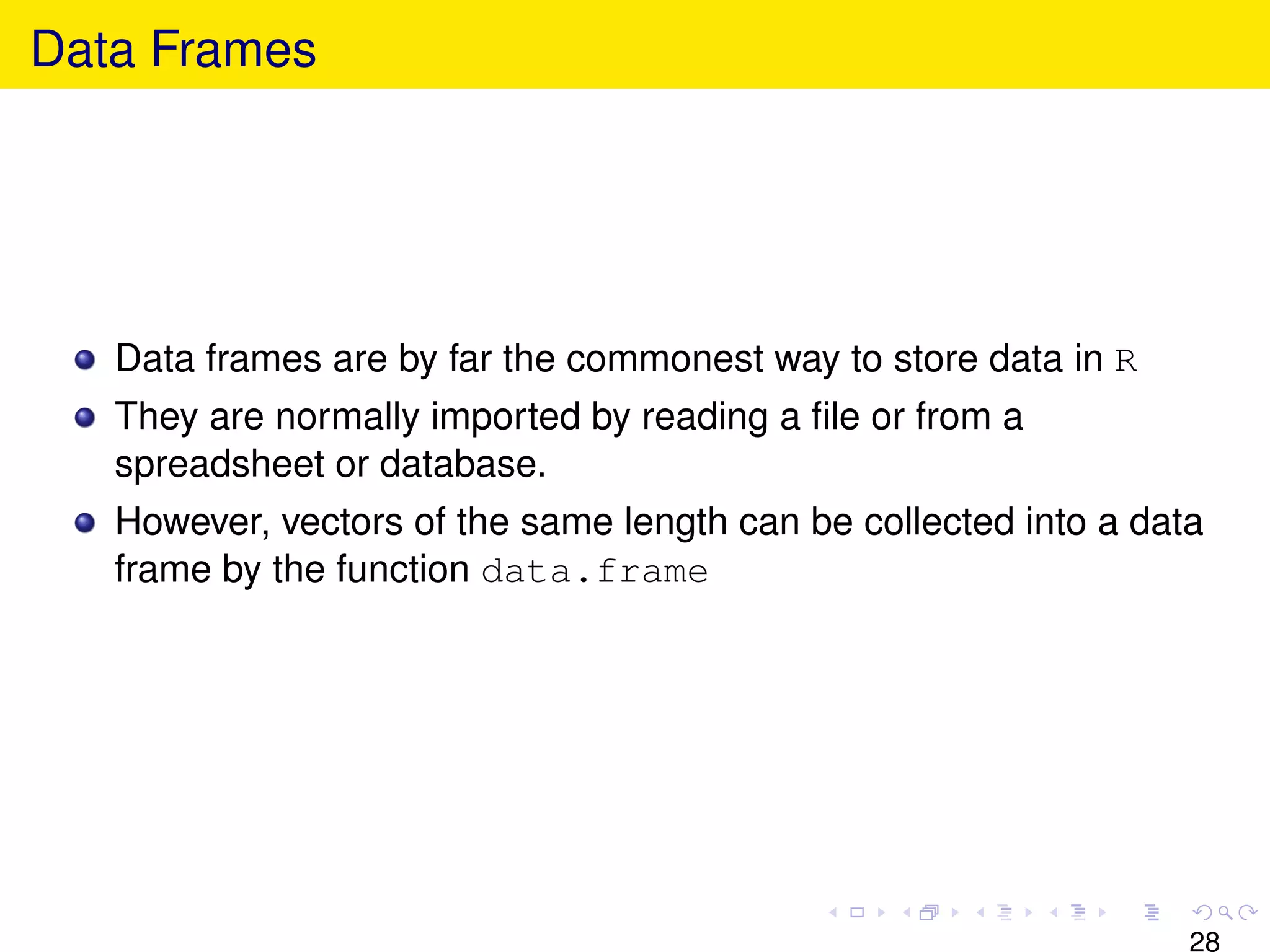 Data Frames




   Data frames are by far the commonest way to store data in R
   They are normally imported by reading a ﬁle or from a
   spreadsheet or database.
   However, vectors of the same length can be collected into a data
   frame by the function data.frame




                                                                  28
 