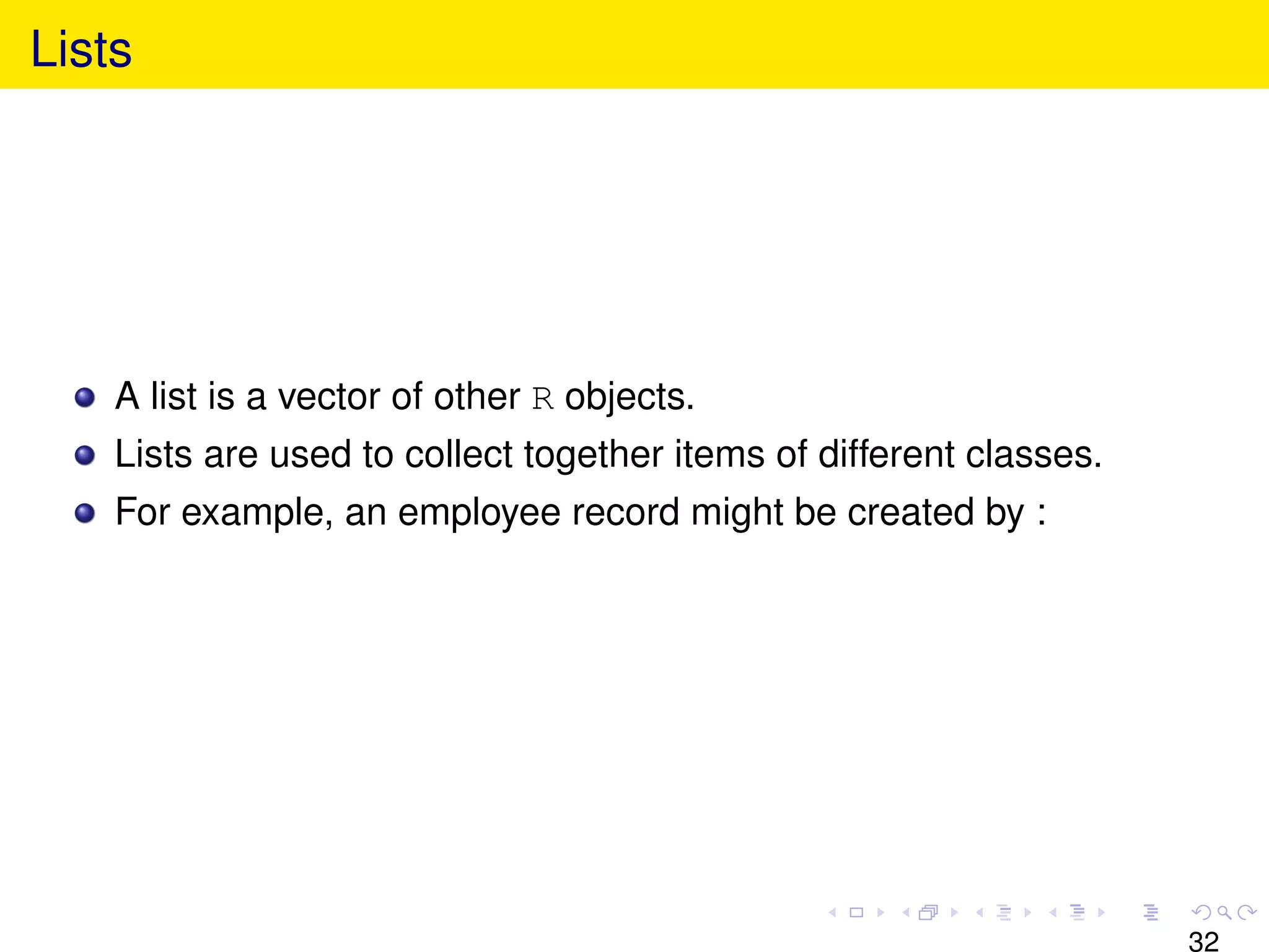 Lists




    A list is a vector of other R objects.
    Lists are used to collect together items of different classes.
    For example, an employee record might be created by :




                                                                     32
 