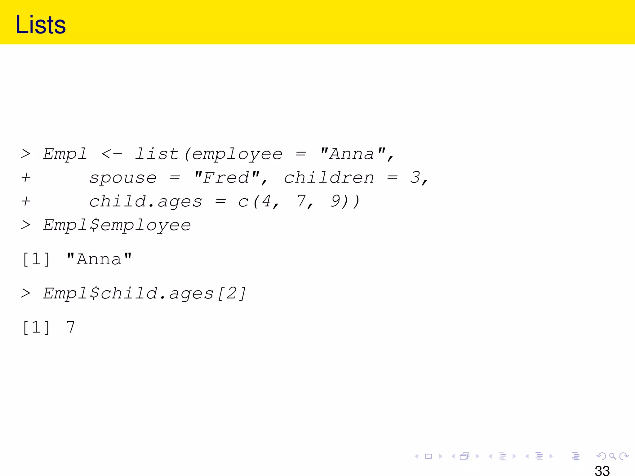 Lists




> Empl <- list(employee = "Anna",
+     spouse = "Fred", children = 3,
+     child.ages = c(4, 7, 9))
> Empl$employee
[1] "Anna"
> Empl$child.ages[2]
[1] 7




                                       33
 