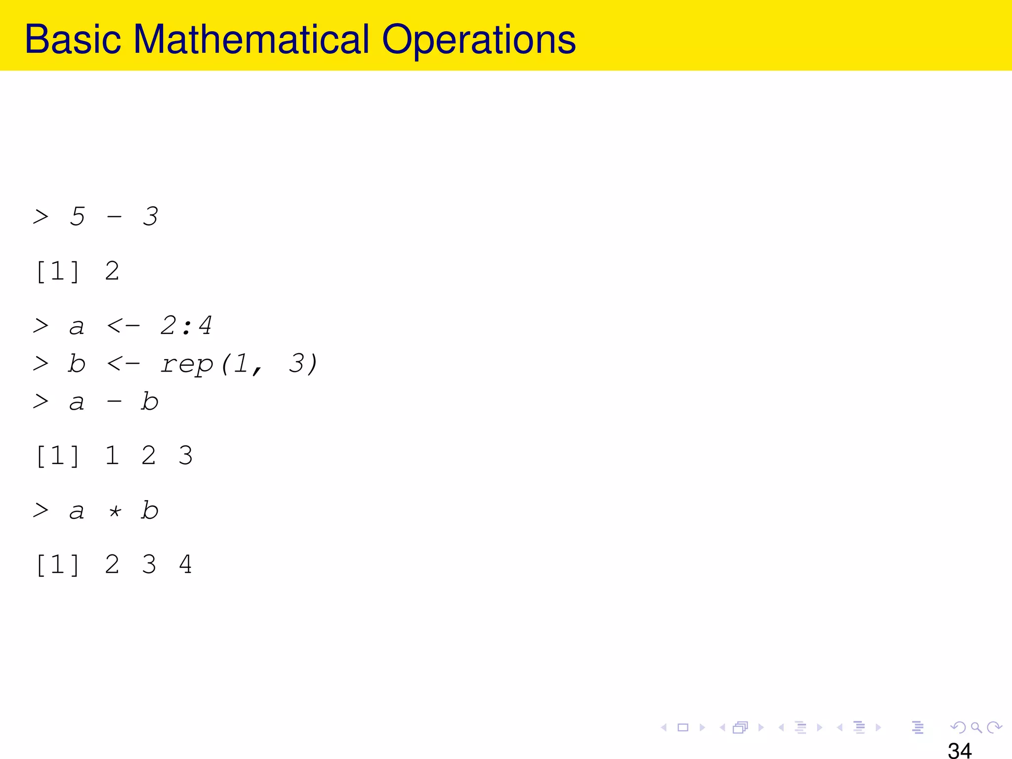 Basic Mathematical Operations



> 5 - 3
[1] 2
> a <- 2:4
> b <- rep(1, 3)
> a - b
[1] 1 2 3
> a * b
[1] 2 3 4




                                34
 