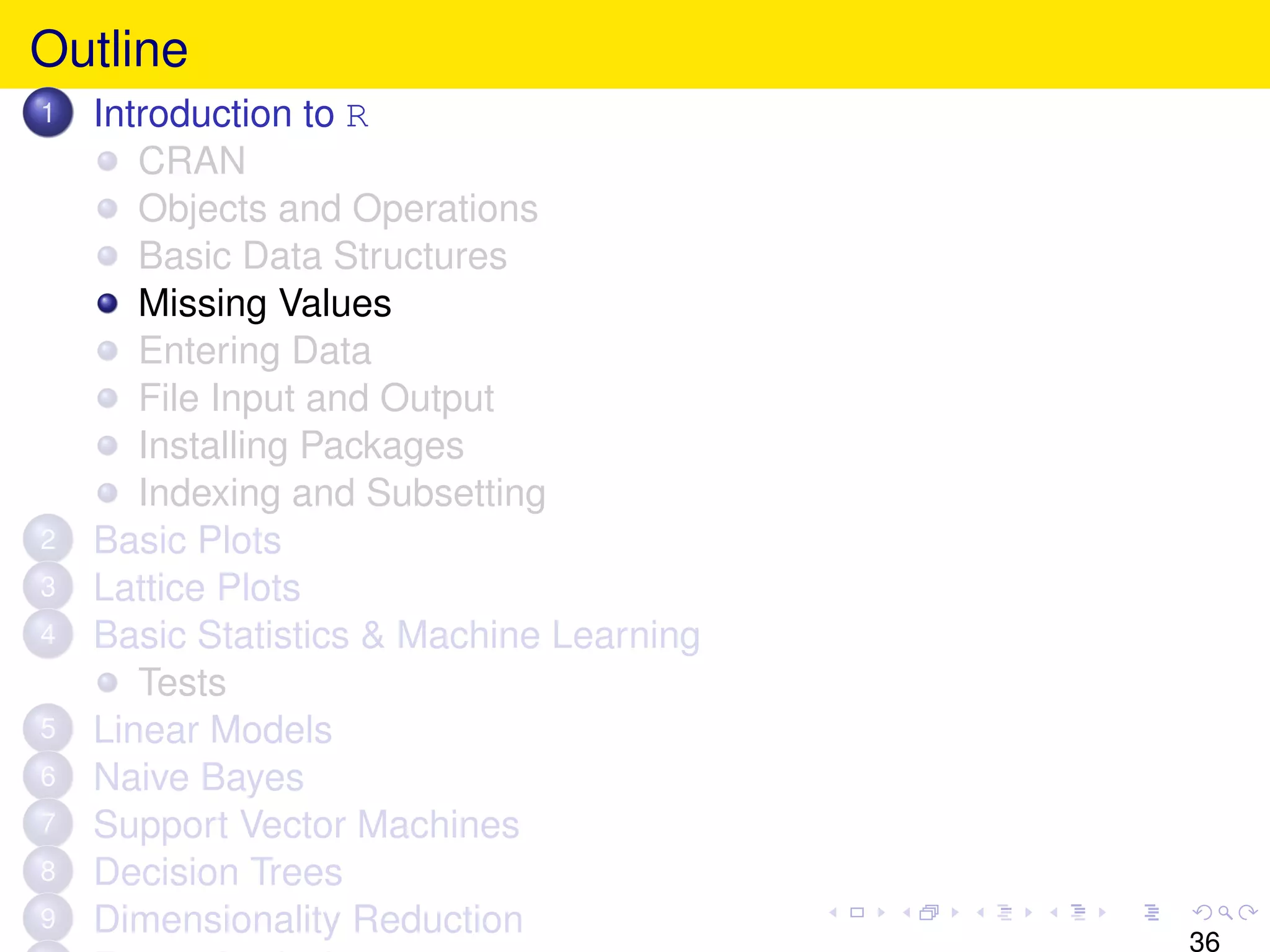Outline
1   Introduction to R
       CRAN
       Objects and Operations
       Basic Data Structures
       Missing Values
       Entering Data
       File Input and Output
       Installing Packages
       Indexing and Subsetting
2   Basic Plots
3   Lattice Plots
4   Basic Statistics & Machine Learning
       Tests
5   Linear Models
6   Naive Bayes
7   Support Vector Machines
8   Decision Trees
9   Dimensionality Reduction
                                          36
 