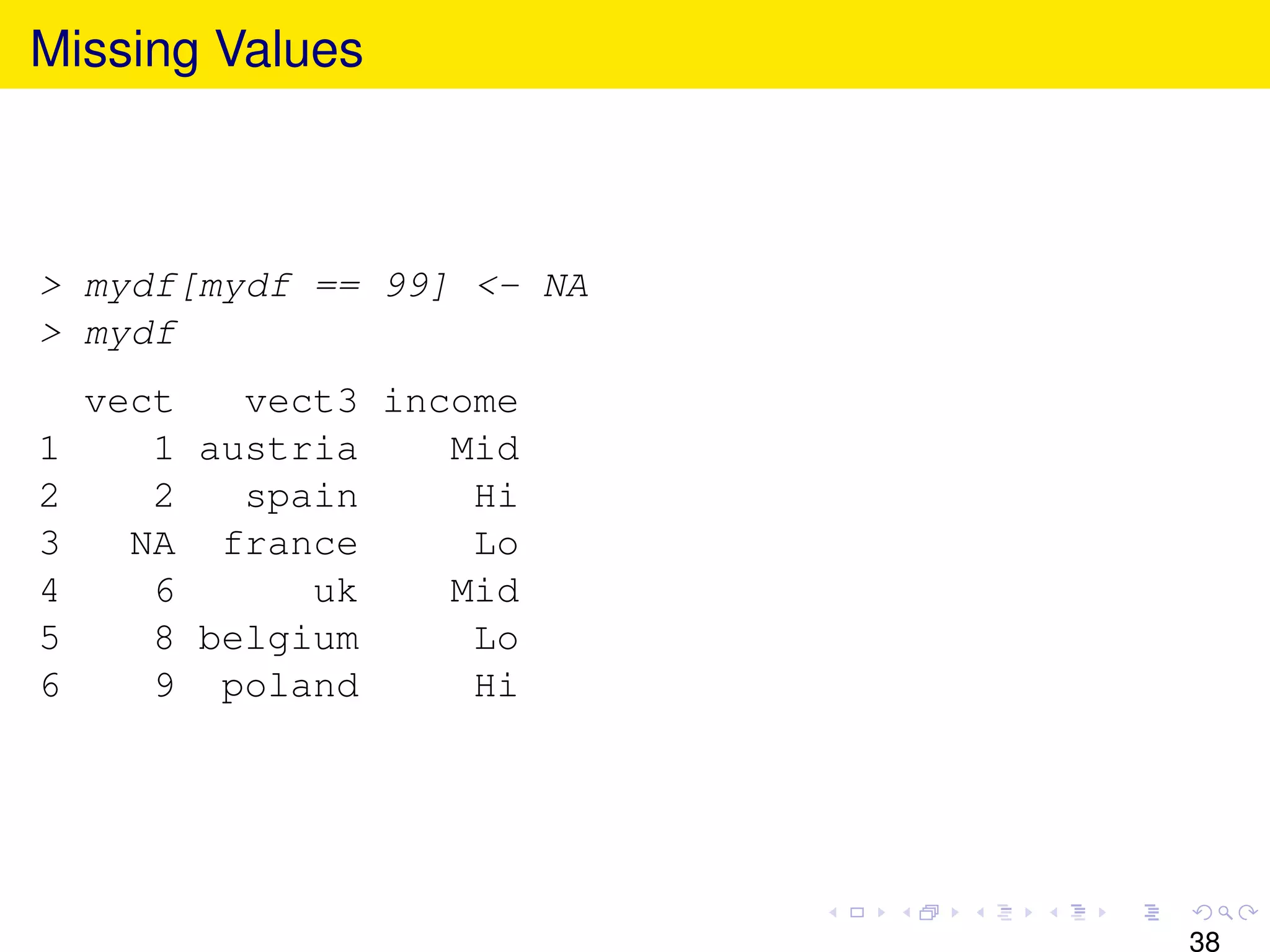 Missing Values



> mydf[mydf == 99] <- NA
> mydf
    vect   vect3 income
1      1 austria    Mid
2      2   spain     Hi
3     NA france      Lo
4      6      uk    Mid
5      8 belgium     Lo
6      9 poland      Hi




                           38
 