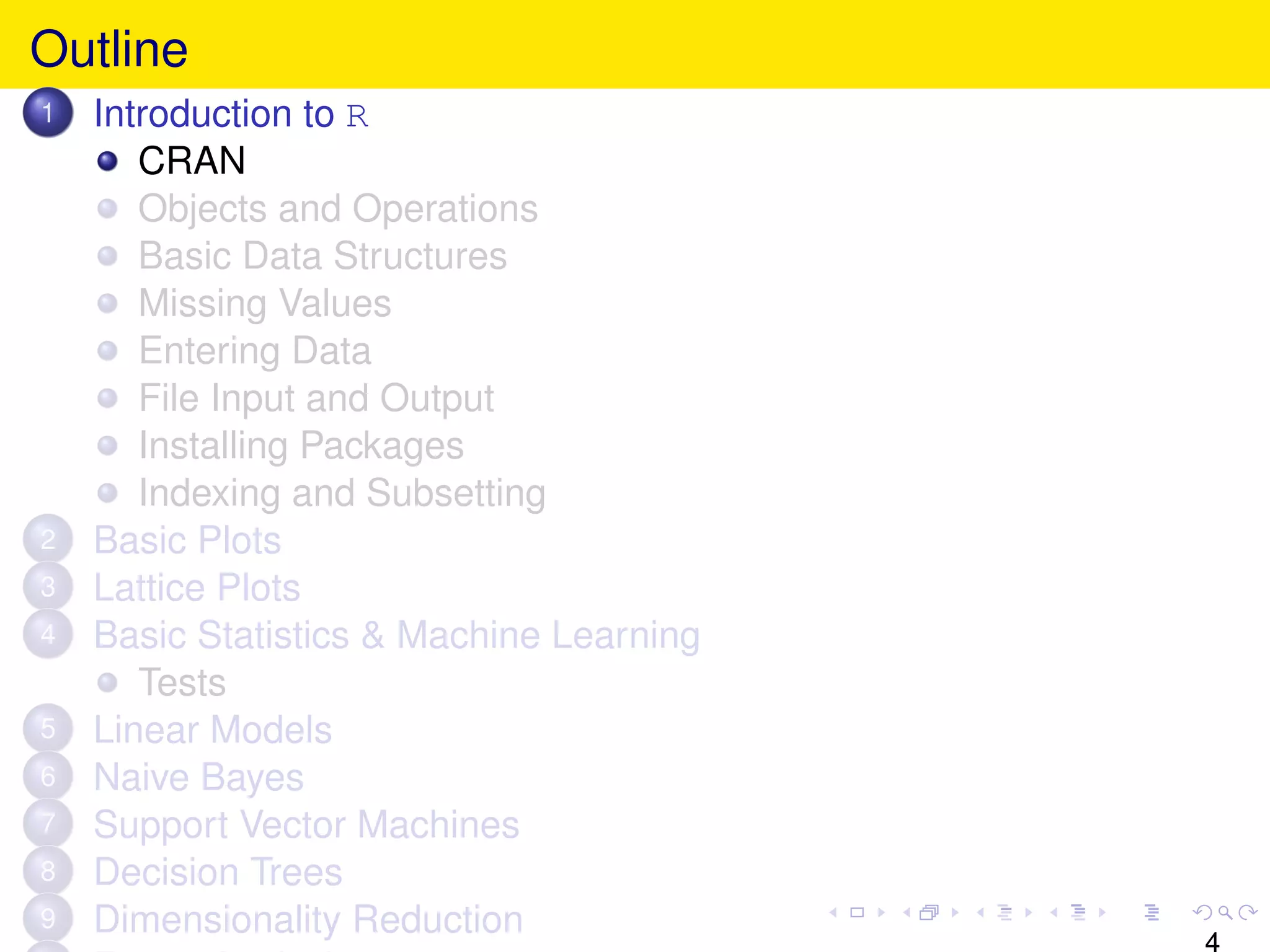 Outline
1   Introduction to R
       CRAN
       Objects and Operations
       Basic Data Structures
       Missing Values
       Entering Data
       File Input and Output
       Installing Packages
       Indexing and Subsetting
2   Basic Plots
3   Lattice Plots
4   Basic Statistics & Machine Learning
       Tests
5   Linear Models
6   Naive Bayes
7   Support Vector Machines
8   Decision Trees
9   Dimensionality Reduction
                                          4
 